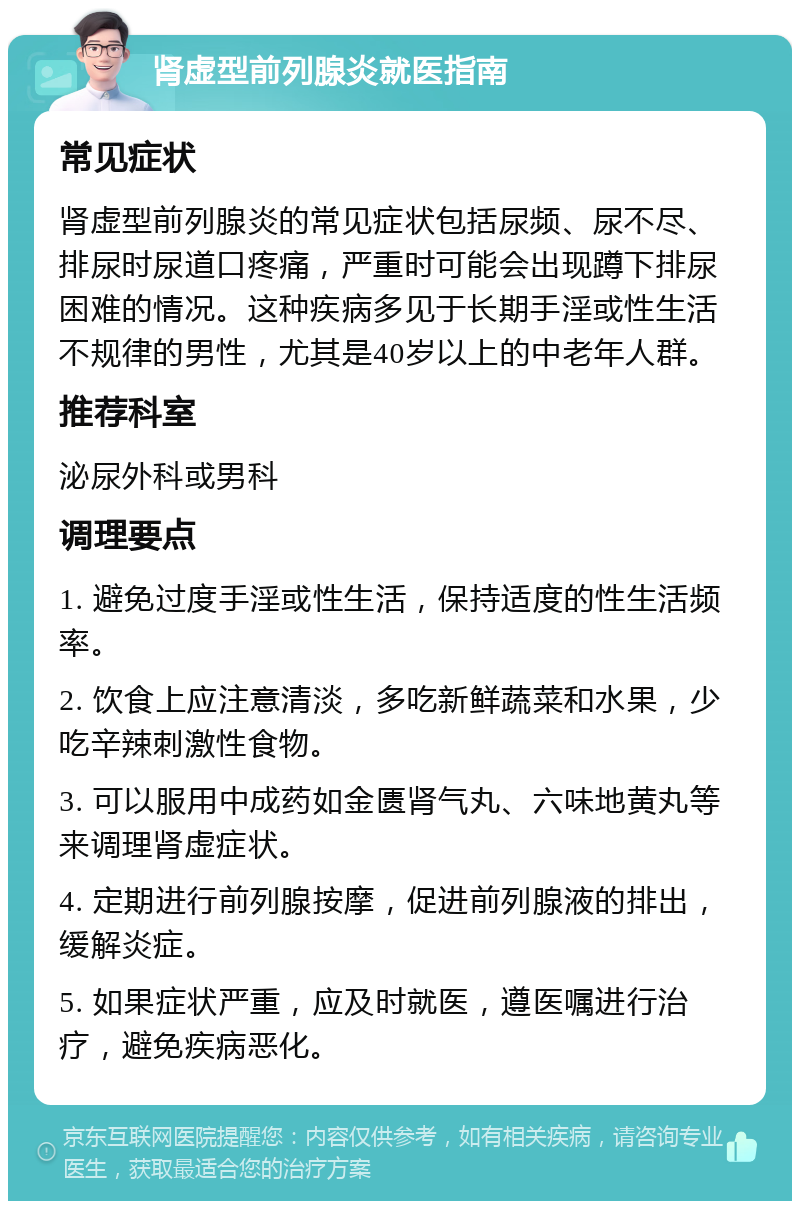 肾虚型前列腺炎就医指南 常见症状 肾虚型前列腺炎的常见症状包括尿频、尿不尽、排尿时尿道口疼痛，严重时可能会出现蹲下排尿困难的情况。这种疾病多见于长期手淫或性生活不规律的男性，尤其是40岁以上的中老年人群。 推荐科室 泌尿外科或男科 调理要点 1. 避免过度手淫或性生活，保持适度的性生活频率。 2. 饮食上应注意清淡，多吃新鲜蔬菜和水果，少吃辛辣刺激性食物。 3. 可以服用中成药如金匮肾气丸、六味地黄丸等来调理肾虚症状。 4. 定期进行前列腺按摩，促进前列腺液的排出，缓解炎症。 5. 如果症状严重，应及时就医，遵医嘱进行治疗，避免疾病恶化。