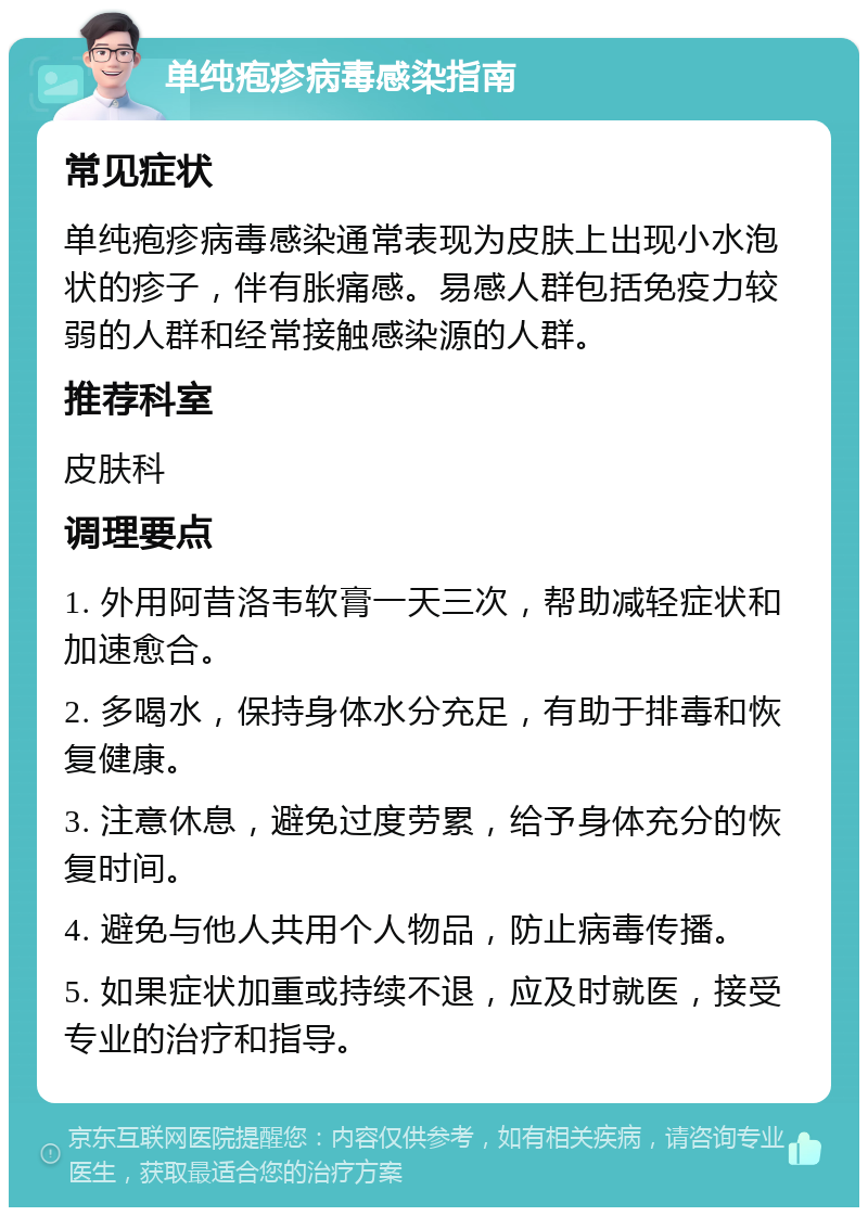 单纯疱疹病毒感染指南 常见症状 单纯疱疹病毒感染通常表现为皮肤上出现小水泡状的疹子，伴有胀痛感。易感人群包括免疫力较弱的人群和经常接触感染源的人群。 推荐科室 皮肤科 调理要点 1. 外用阿昔洛韦软膏一天三次，帮助减轻症状和加速愈合。 2. 多喝水，保持身体水分充足，有助于排毒和恢复健康。 3. 注意休息，避免过度劳累，给予身体充分的恢复时间。 4. 避免与他人共用个人物品，防止病毒传播。 5. 如果症状加重或持续不退，应及时就医，接受专业的治疗和指导。