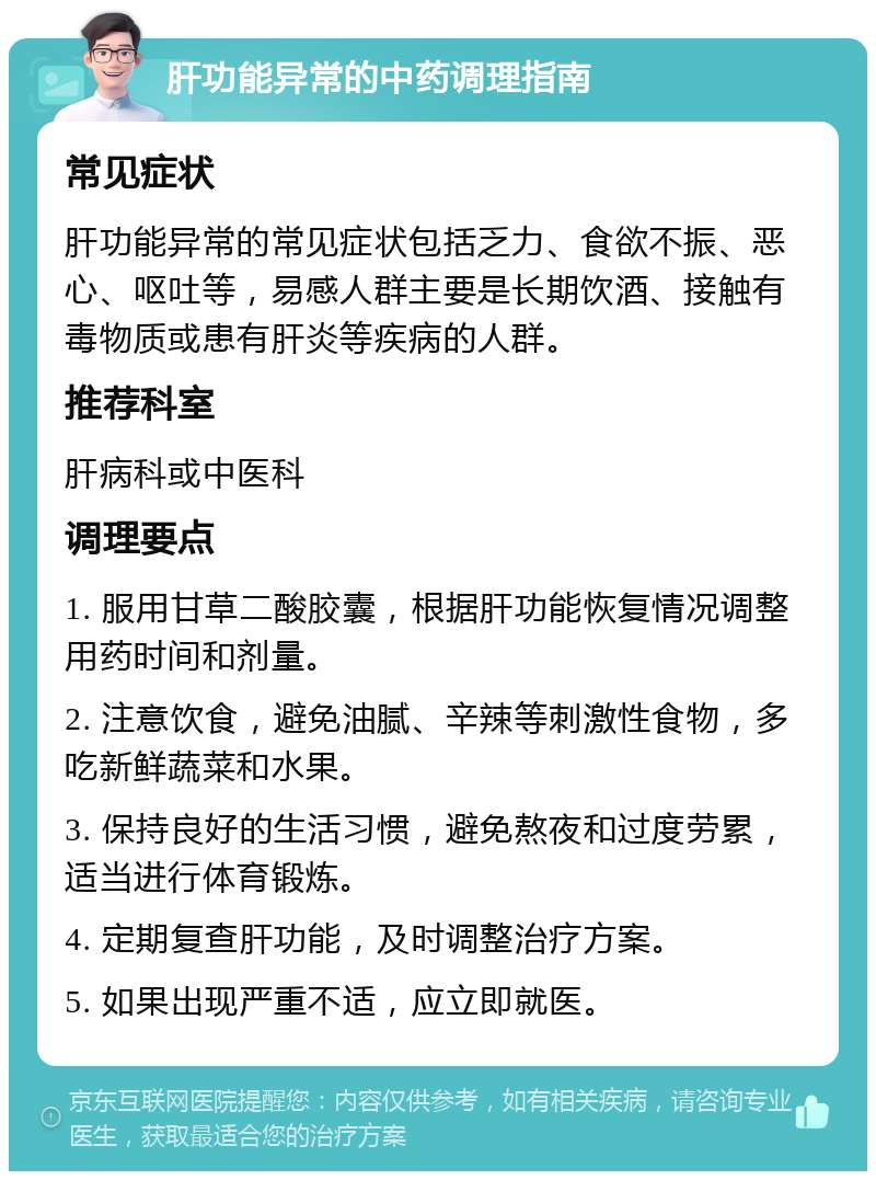 肝功能异常的中药调理指南 常见症状 肝功能异常的常见症状包括乏力、食欲不振、恶心、呕吐等，易感人群主要是长期饮酒、接触有毒物质或患有肝炎等疾病的人群。 推荐科室 肝病科或中医科 调理要点 1. 服用甘草二酸胶囊，根据肝功能恢复情况调整用药时间和剂量。 2. 注意饮食，避免油腻、辛辣等刺激性食物，多吃新鲜蔬菜和水果。 3. 保持良好的生活习惯，避免熬夜和过度劳累，适当进行体育锻炼。 4. 定期复查肝功能，及时调整治疗方案。 5. 如果出现严重不适，应立即就医。