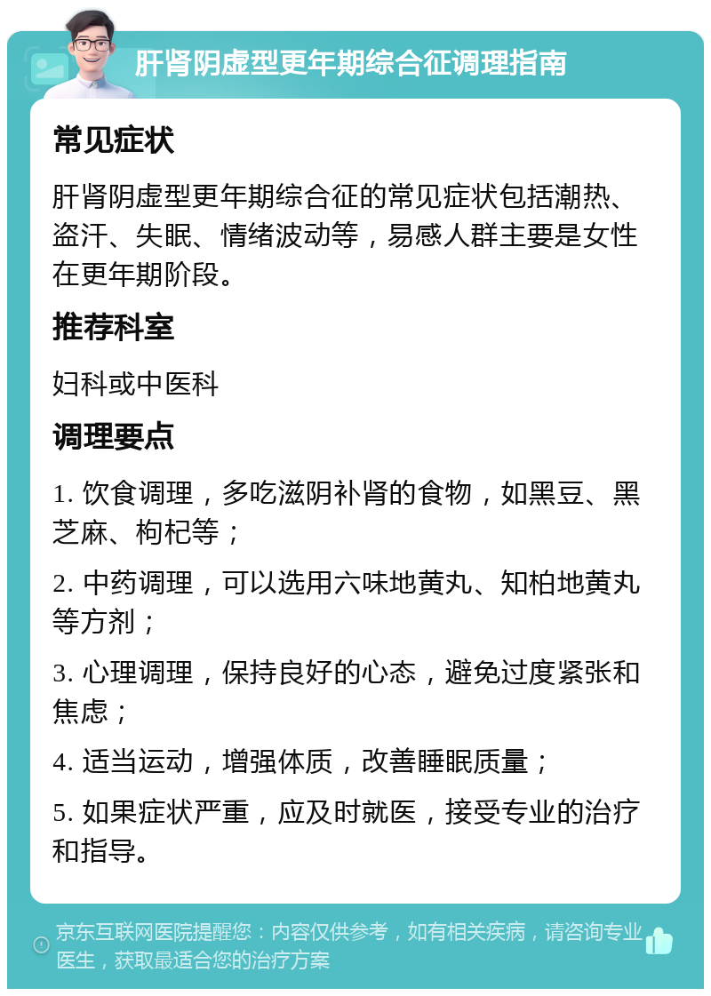 肝肾阴虚型更年期综合征调理指南 常见症状 肝肾阴虚型更年期综合征的常见症状包括潮热、盗汗、失眠、情绪波动等，易感人群主要是女性在更年期阶段。 推荐科室 妇科或中医科 调理要点 1. 饮食调理，多吃滋阴补肾的食物，如黑豆、黑芝麻、枸杞等； 2. 中药调理，可以选用六味地黄丸、知柏地黄丸等方剂； 3. 心理调理，保持良好的心态，避免过度紧张和焦虑； 4. 适当运动，增强体质，改善睡眠质量； 5. 如果症状严重，应及时就医，接受专业的治疗和指导。