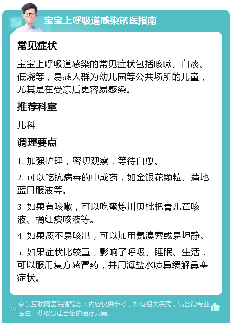 宝宝上呼吸道感染就医指南 常见症状 宝宝上呼吸道感染的常见症状包括咳嗽、白痰、低烧等，易感人群为幼儿园等公共场所的儿童，尤其是在受凉后更容易感染。 推荐科室 儿科 调理要点 1. 加强护理，密切观察，等待自愈。 2. 可以吃抗病毒的中成药，如金银花颗粒、蒲地蓝口服液等。 3. 如果有咳嗽，可以吃蜜炼川贝枇杷膏儿童咳液、橘红痰咳液等。 4. 如果痰不易咳出，可以加用氨溴索或易坦静。 5. 如果症状比较重，影响了呼吸、睡眠、生活，可以服用复方感冒药，并用海盐水喷鼻缓解鼻塞症状。