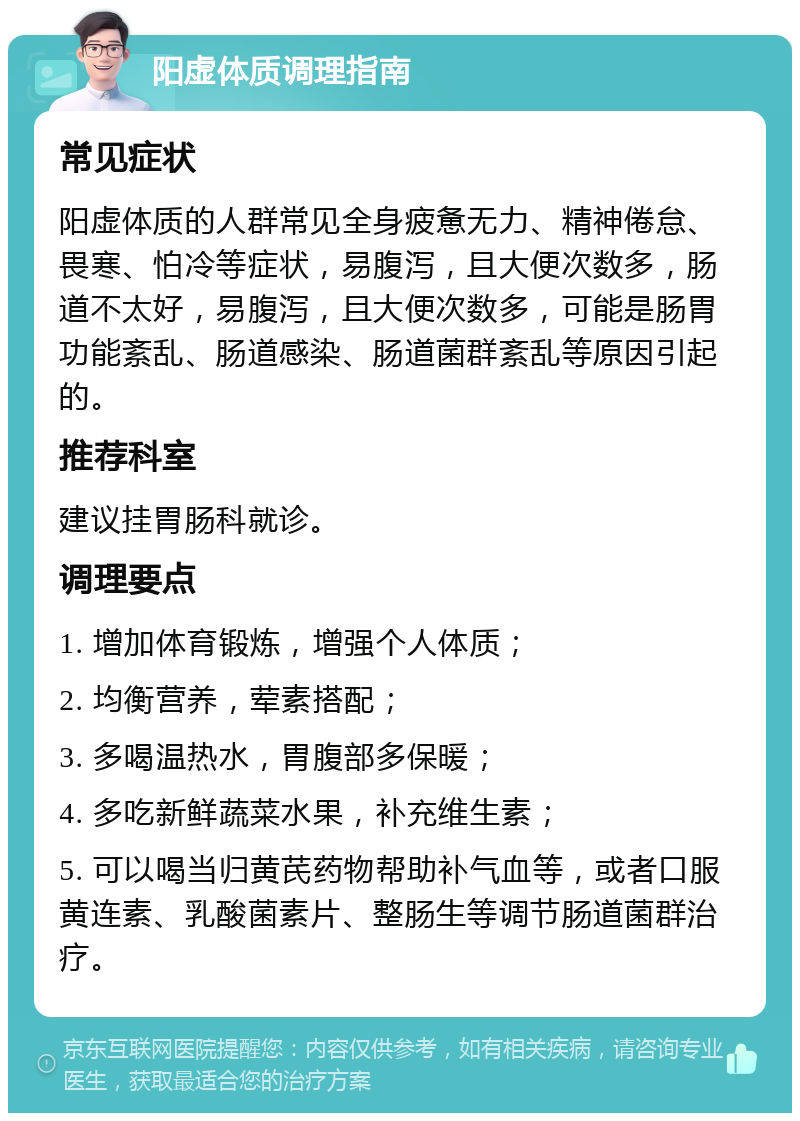 阳虚体质调理指南 常见症状 阳虚体质的人群常见全身疲惫无力、精神倦怠、畏寒、怕冷等症状，易腹泻，且大便次数多，肠道不太好，易腹泻，且大便次数多，可能是肠胃功能紊乱、肠道感染、肠道菌群紊乱等原因引起的。 推荐科室 建议挂胃肠科就诊。 调理要点 1. 增加体育锻炼，增强个人体质； 2. 均衡营养，荤素搭配； 3. 多喝温热水，胃腹部多保暖； 4. 多吃新鲜蔬菜水果，补充维生素； 5. 可以喝当归黄芪药物帮助补气血等，或者口服黄连素、乳酸菌素片、整肠生等调节肠道菌群治疗。