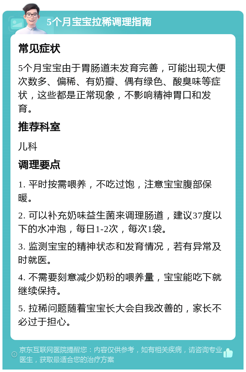 5个月宝宝拉稀调理指南 常见症状 5个月宝宝由于胃肠道未发育完善，可能出现大便次数多、偏稀、有奶瓣、偶有绿色、酸臭味等症状，这些都是正常现象，不影响精神胃口和发育。 推荐科室 儿科 调理要点 1. 平时按需喂养，不吃过饱，注意宝宝腹部保暖。 2. 可以补充奶味益生菌来调理肠道，建议37度以下的水冲泡，每日1-2次，每次1袋。 3. 监测宝宝的精神状态和发育情况，若有异常及时就医。 4. 不需要刻意减少奶粉的喂养量，宝宝能吃下就继续保持。 5. 拉稀问题随着宝宝长大会自我改善的，家长不必过于担心。