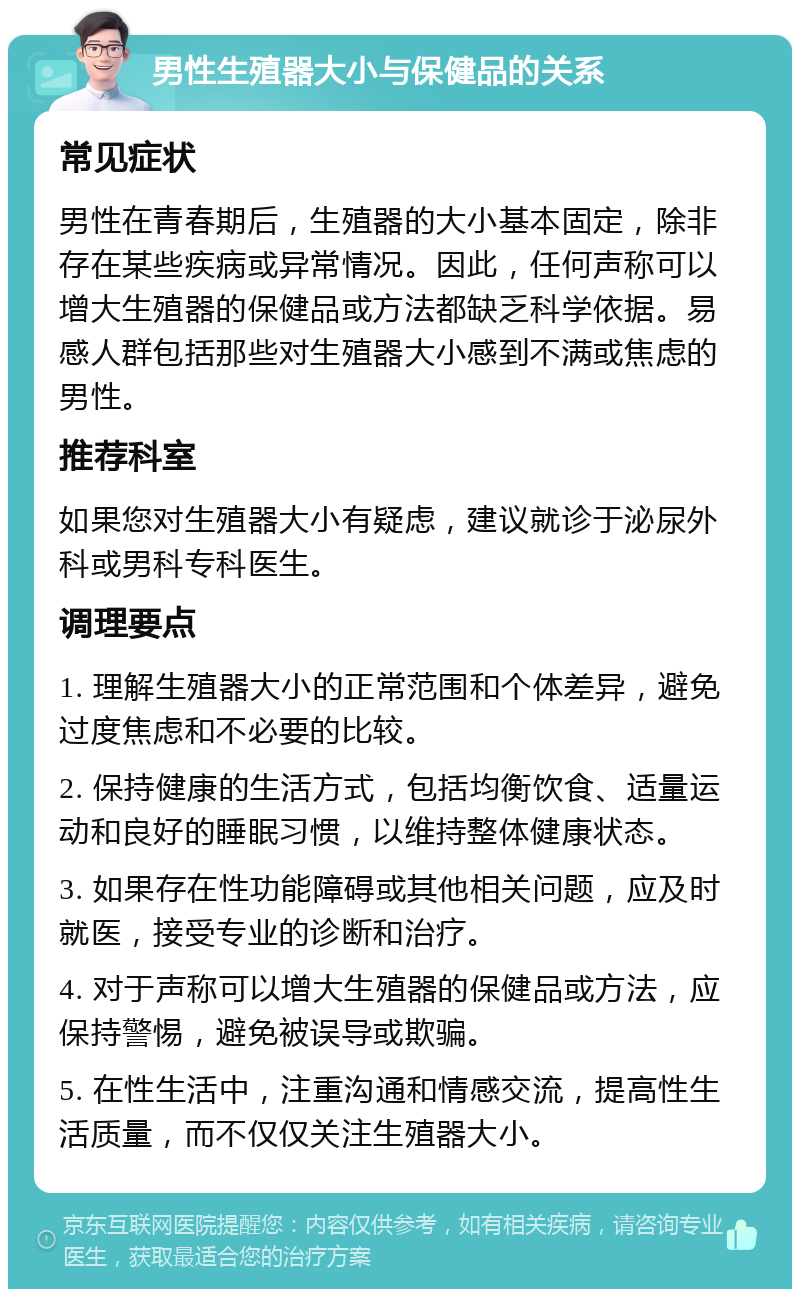 男性生殖器大小与保健品的关系 常见症状 男性在青春期后，生殖器的大小基本固定，除非存在某些疾病或异常情况。因此，任何声称可以增大生殖器的保健品或方法都缺乏科学依据。易感人群包括那些对生殖器大小感到不满或焦虑的男性。 推荐科室 如果您对生殖器大小有疑虑，建议就诊于泌尿外科或男科专科医生。 调理要点 1. 理解生殖器大小的正常范围和个体差异，避免过度焦虑和不必要的比较。 2. 保持健康的生活方式，包括均衡饮食、适量运动和良好的睡眠习惯，以维持整体健康状态。 3. 如果存在性功能障碍或其他相关问题，应及时就医，接受专业的诊断和治疗。 4. 对于声称可以增大生殖器的保健品或方法，应保持警惕，避免被误导或欺骗。 5. 在性生活中，注重沟通和情感交流，提高性生活质量，而不仅仅关注生殖器大小。