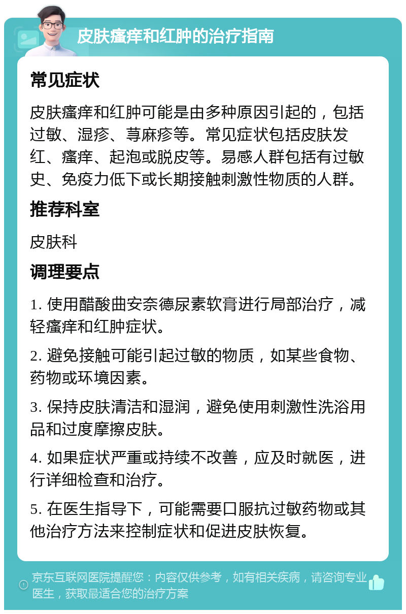 皮肤瘙痒和红肿的治疗指南 常见症状 皮肤瘙痒和红肿可能是由多种原因引起的，包括过敏、湿疹、荨麻疹等。常见症状包括皮肤发红、瘙痒、起泡或脱皮等。易感人群包括有过敏史、免疫力低下或长期接触刺激性物质的人群。 推荐科室 皮肤科 调理要点 1. 使用醋酸曲安奈德尿素软膏进行局部治疗，减轻瘙痒和红肿症状。 2. 避免接触可能引起过敏的物质，如某些食物、药物或环境因素。 3. 保持皮肤清洁和湿润，避免使用刺激性洗浴用品和过度摩擦皮肤。 4. 如果症状严重或持续不改善，应及时就医，进行详细检查和治疗。 5. 在医生指导下，可能需要口服抗过敏药物或其他治疗方法来控制症状和促进皮肤恢复。