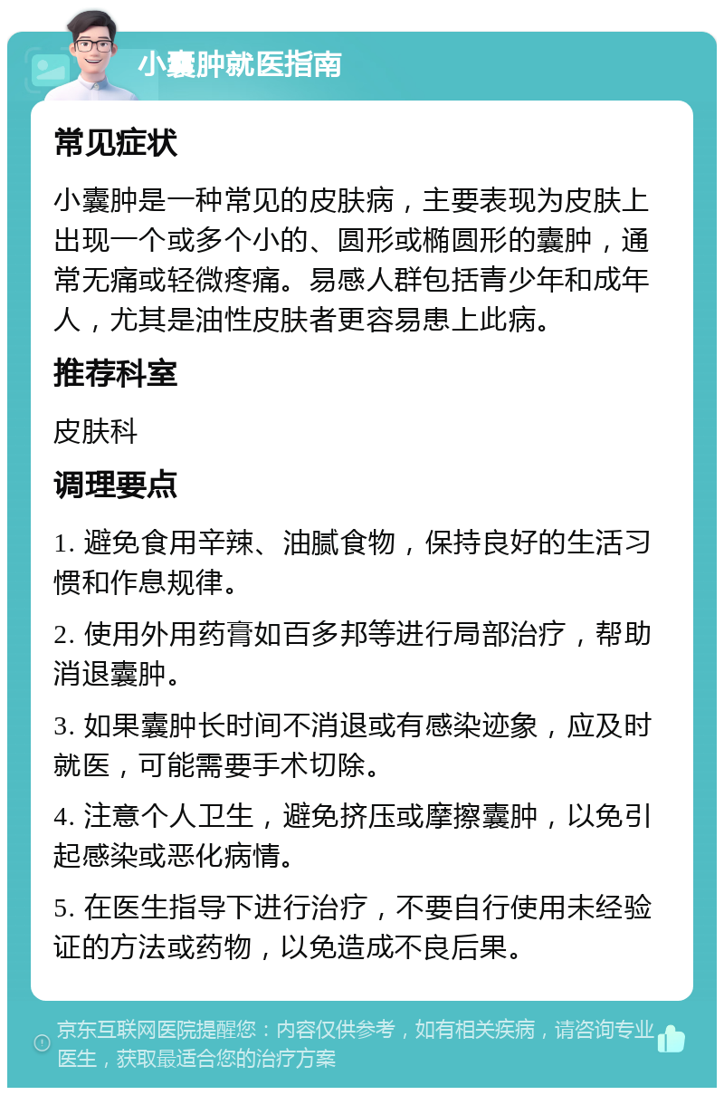 小囊肿就医指南 常见症状 小囊肿是一种常见的皮肤病，主要表现为皮肤上出现一个或多个小的、圆形或椭圆形的囊肿，通常无痛或轻微疼痛。易感人群包括青少年和成年人，尤其是油性皮肤者更容易患上此病。 推荐科室 皮肤科 调理要点 1. 避免食用辛辣、油腻食物，保持良好的生活习惯和作息规律。 2. 使用外用药膏如百多邦等进行局部治疗，帮助消退囊肿。 3. 如果囊肿长时间不消退或有感染迹象，应及时就医，可能需要手术切除。 4. 注意个人卫生，避免挤压或摩擦囊肿，以免引起感染或恶化病情。 5. 在医生指导下进行治疗，不要自行使用未经验证的方法或药物，以免造成不良后果。