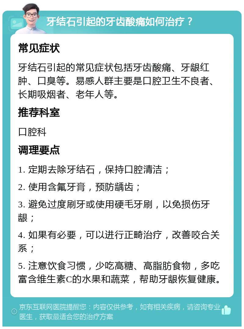 牙结石引起的牙齿酸痛如何治疗？ 常见症状 牙结石引起的常见症状包括牙齿酸痛、牙龈红肿、口臭等。易感人群主要是口腔卫生不良者、长期吸烟者、老年人等。 推荐科室 口腔科 调理要点 1. 定期去除牙结石，保持口腔清洁； 2. 使用含氟牙膏，预防龋齿； 3. 避免过度刷牙或使用硬毛牙刷，以免损伤牙龈； 4. 如果有必要，可以进行正畸治疗，改善咬合关系； 5. 注意饮食习惯，少吃高糖、高脂肪食物，多吃富含维生素C的水果和蔬菜，帮助牙龈恢复健康。