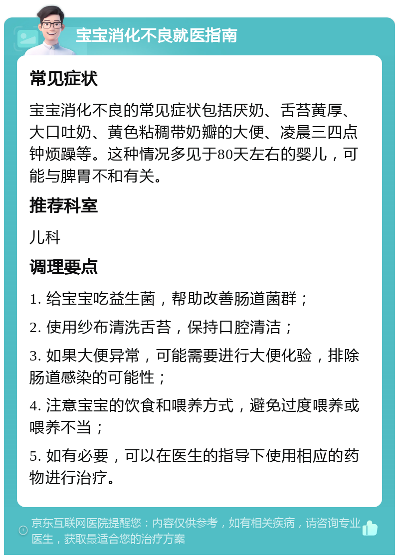 宝宝消化不良就医指南 常见症状 宝宝消化不良的常见症状包括厌奶、舌苔黄厚、大口吐奶、黄色粘稠带奶瓣的大便、凌晨三四点钟烦躁等。这种情况多见于80天左右的婴儿，可能与脾胃不和有关。 推荐科室 儿科 调理要点 1. 给宝宝吃益生菌，帮助改善肠道菌群； 2. 使用纱布清洗舌苔，保持口腔清洁； 3. 如果大便异常，可能需要进行大便化验，排除肠道感染的可能性； 4. 注意宝宝的饮食和喂养方式，避免过度喂养或喂养不当； 5. 如有必要，可以在医生的指导下使用相应的药物进行治疗。