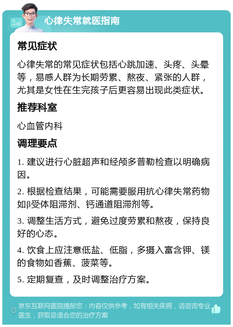 心律失常就医指南 常见症状 心律失常的常见症状包括心跳加速、头疼、头晕等，易感人群为长期劳累、熬夜、紧张的人群，尤其是女性在生完孩子后更容易出现此类症状。 推荐科室 心血管内科 调理要点 1. 建议进行心脏超声和经颅多普勒检查以明确病因。 2. 根据检查结果，可能需要服用抗心律失常药物如β受体阻滞剂、钙通道阻滞剂等。 3. 调整生活方式，避免过度劳累和熬夜，保持良好的心态。 4. 饮食上应注意低盐、低脂，多摄入富含钾、镁的食物如香蕉、菠菜等。 5. 定期复查，及时调整治疗方案。