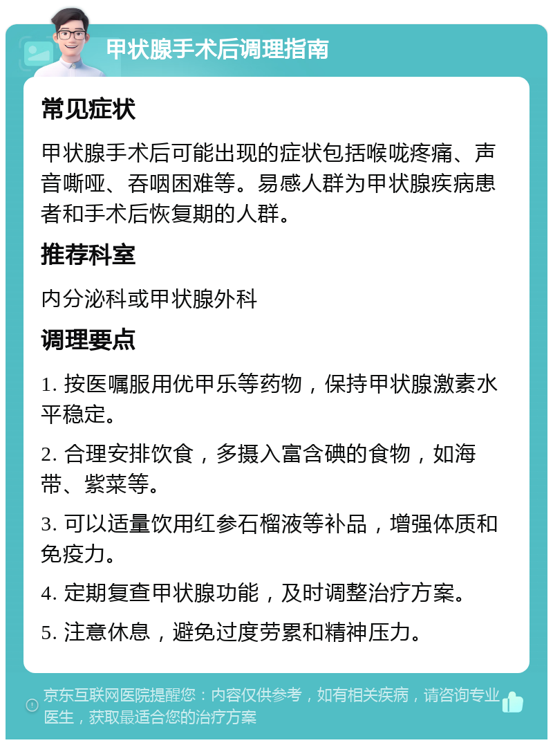 甲状腺手术后调理指南 常见症状 甲状腺手术后可能出现的症状包括喉咙疼痛、声音嘶哑、吞咽困难等。易感人群为甲状腺疾病患者和手术后恢复期的人群。 推荐科室 内分泌科或甲状腺外科 调理要点 1. 按医嘱服用优甲乐等药物，保持甲状腺激素水平稳定。 2. 合理安排饮食，多摄入富含碘的食物，如海带、紫菜等。 3. 可以适量饮用红参石榴液等补品，增强体质和免疫力。 4. 定期复查甲状腺功能，及时调整治疗方案。 5. 注意休息，避免过度劳累和精神压力。