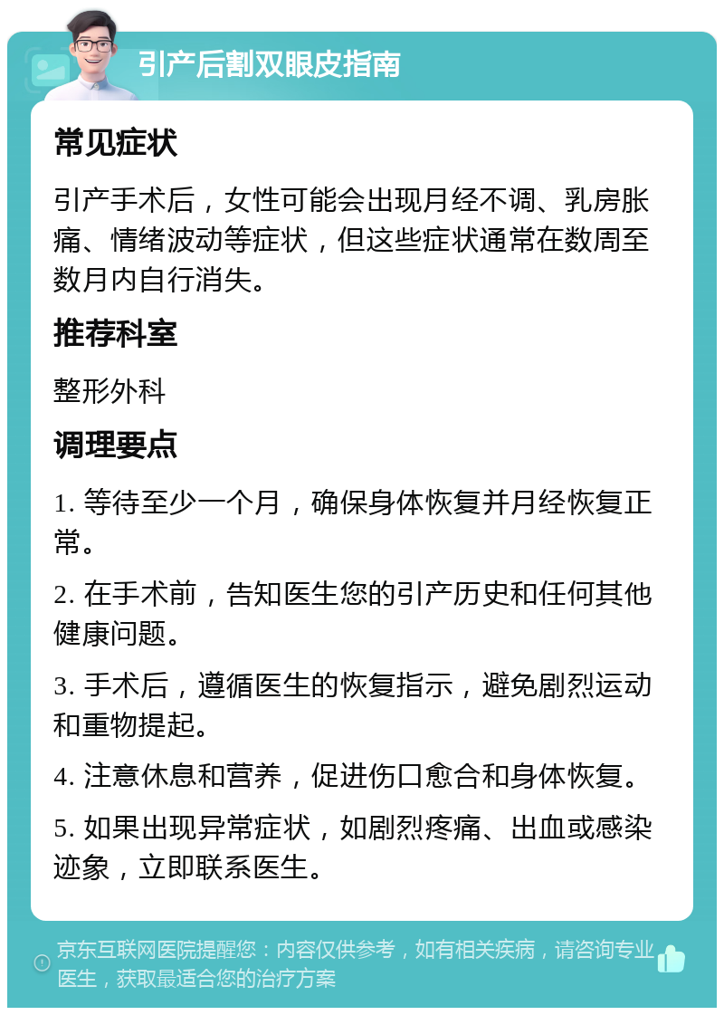 引产后割双眼皮指南 常见症状 引产手术后，女性可能会出现月经不调、乳房胀痛、情绪波动等症状，但这些症状通常在数周至数月内自行消失。 推荐科室 整形外科 调理要点 1. 等待至少一个月，确保身体恢复并月经恢复正常。 2. 在手术前，告知医生您的引产历史和任何其他健康问题。 3. 手术后，遵循医生的恢复指示，避免剧烈运动和重物提起。 4. 注意休息和营养，促进伤口愈合和身体恢复。 5. 如果出现异常症状，如剧烈疼痛、出血或感染迹象，立即联系医生。