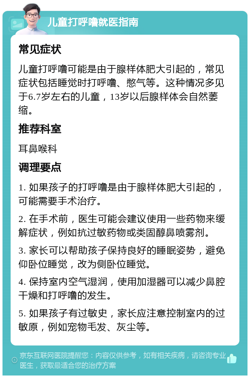 儿童打呼噜就医指南 常见症状 儿童打呼噜可能是由于腺样体肥大引起的，常见症状包括睡觉时打呼噜、憋气等。这种情况多见于6.7岁左右的儿童，13岁以后腺样体会自然萎缩。 推荐科室 耳鼻喉科 调理要点 1. 如果孩子的打呼噜是由于腺样体肥大引起的，可能需要手术治疗。 2. 在手术前，医生可能会建议使用一些药物来缓解症状，例如抗过敏药物或类固醇鼻喷雾剂。 3. 家长可以帮助孩子保持良好的睡眠姿势，避免仰卧位睡觉，改为侧卧位睡觉。 4. 保持室内空气湿润，使用加湿器可以减少鼻腔干燥和打呼噜的发生。 5. 如果孩子有过敏史，家长应注意控制室内的过敏原，例如宠物毛发、灰尘等。