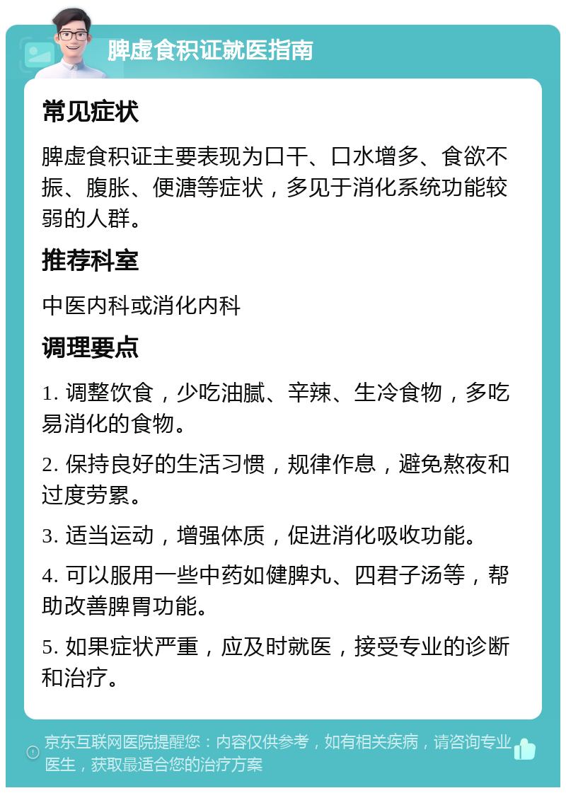 脾虚食积证就医指南 常见症状 脾虚食积证主要表现为口干、口水增多、食欲不振、腹胀、便溏等症状，多见于消化系统功能较弱的人群。 推荐科室 中医内科或消化内科 调理要点 1. 调整饮食，少吃油腻、辛辣、生冷食物，多吃易消化的食物。 2. 保持良好的生活习惯，规律作息，避免熬夜和过度劳累。 3. 适当运动，增强体质，促进消化吸收功能。 4. 可以服用一些中药如健脾丸、四君子汤等，帮助改善脾胃功能。 5. 如果症状严重，应及时就医，接受专业的诊断和治疗。