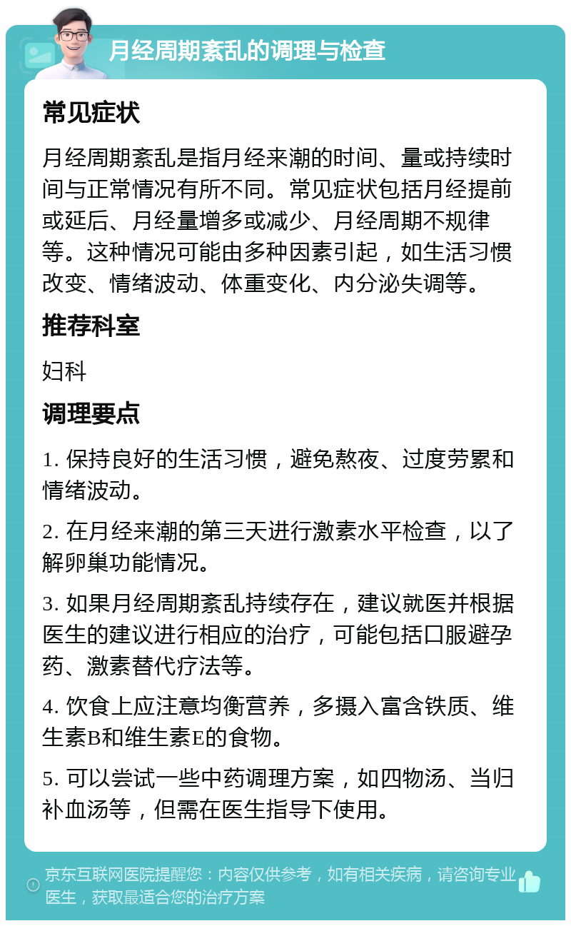 月经周期紊乱的调理与检查 常见症状 月经周期紊乱是指月经来潮的时间、量或持续时间与正常情况有所不同。常见症状包括月经提前或延后、月经量增多或减少、月经周期不规律等。这种情况可能由多种因素引起，如生活习惯改变、情绪波动、体重变化、内分泌失调等。 推荐科室 妇科 调理要点 1. 保持良好的生活习惯，避免熬夜、过度劳累和情绪波动。 2. 在月经来潮的第三天进行激素水平检查，以了解卵巢功能情况。 3. 如果月经周期紊乱持续存在，建议就医并根据医生的建议进行相应的治疗，可能包括口服避孕药、激素替代疗法等。 4. 饮食上应注意均衡营养，多摄入富含铁质、维生素B和维生素E的食物。 5. 可以尝试一些中药调理方案，如四物汤、当归补血汤等，但需在医生指导下使用。