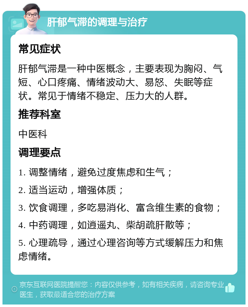 肝郁气滞的调理与治疗 常见症状 肝郁气滞是一种中医概念，主要表现为胸闷、气短、心口疼痛、情绪波动大、易怒、失眠等症状。常见于情绪不稳定、压力大的人群。 推荐科室 中医科 调理要点 1. 调整情绪，避免过度焦虑和生气； 2. 适当运动，增强体质； 3. 饮食调理，多吃易消化、富含维生素的食物； 4. 中药调理，如逍遥丸、柴胡疏肝散等； 5. 心理疏导，通过心理咨询等方式缓解压力和焦虑情绪。