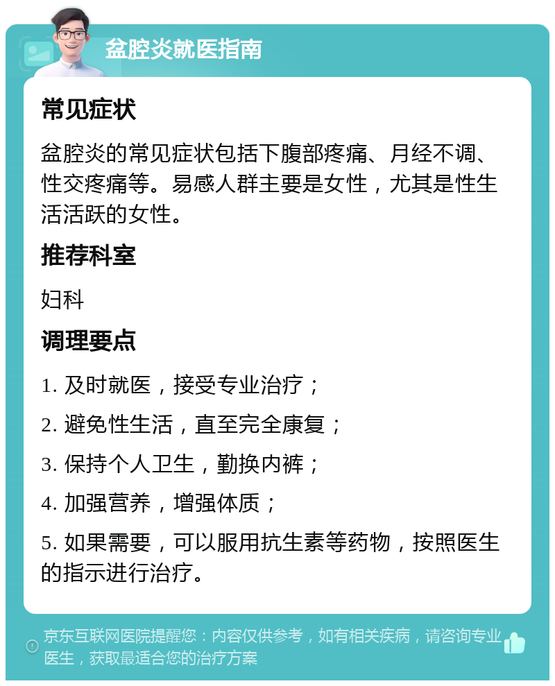 盆腔炎就医指南 常见症状 盆腔炎的常见症状包括下腹部疼痛、月经不调、性交疼痛等。易感人群主要是女性，尤其是性生活活跃的女性。 推荐科室 妇科 调理要点 1. 及时就医，接受专业治疗； 2. 避免性生活，直至完全康复； 3. 保持个人卫生，勤换内裤； 4. 加强营养，增强体质； 5. 如果需要，可以服用抗生素等药物，按照医生的指示进行治疗。