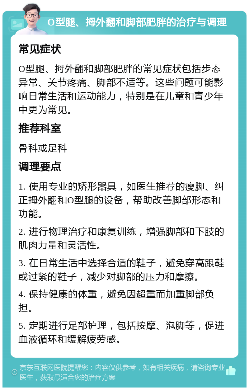 O型腿、拇外翻和脚部肥胖的治疗与调理 常见症状 O型腿、拇外翻和脚部肥胖的常见症状包括步态异常、关节疼痛、脚部不适等。这些问题可能影响日常生活和运动能力，特别是在儿童和青少年中更为常见。 推荐科室 骨科或足科 调理要点 1. 使用专业的矫形器具，如医生推荐的瘦脚、纠正拇外翻和O型腿的设备，帮助改善脚部形态和功能。 2. 进行物理治疗和康复训练，增强脚部和下肢的肌肉力量和灵活性。 3. 在日常生活中选择合适的鞋子，避免穿高跟鞋或过紧的鞋子，减少对脚部的压力和摩擦。 4. 保持健康的体重，避免因超重而加重脚部负担。 5. 定期进行足部护理，包括按摩、泡脚等，促进血液循环和缓解疲劳感。