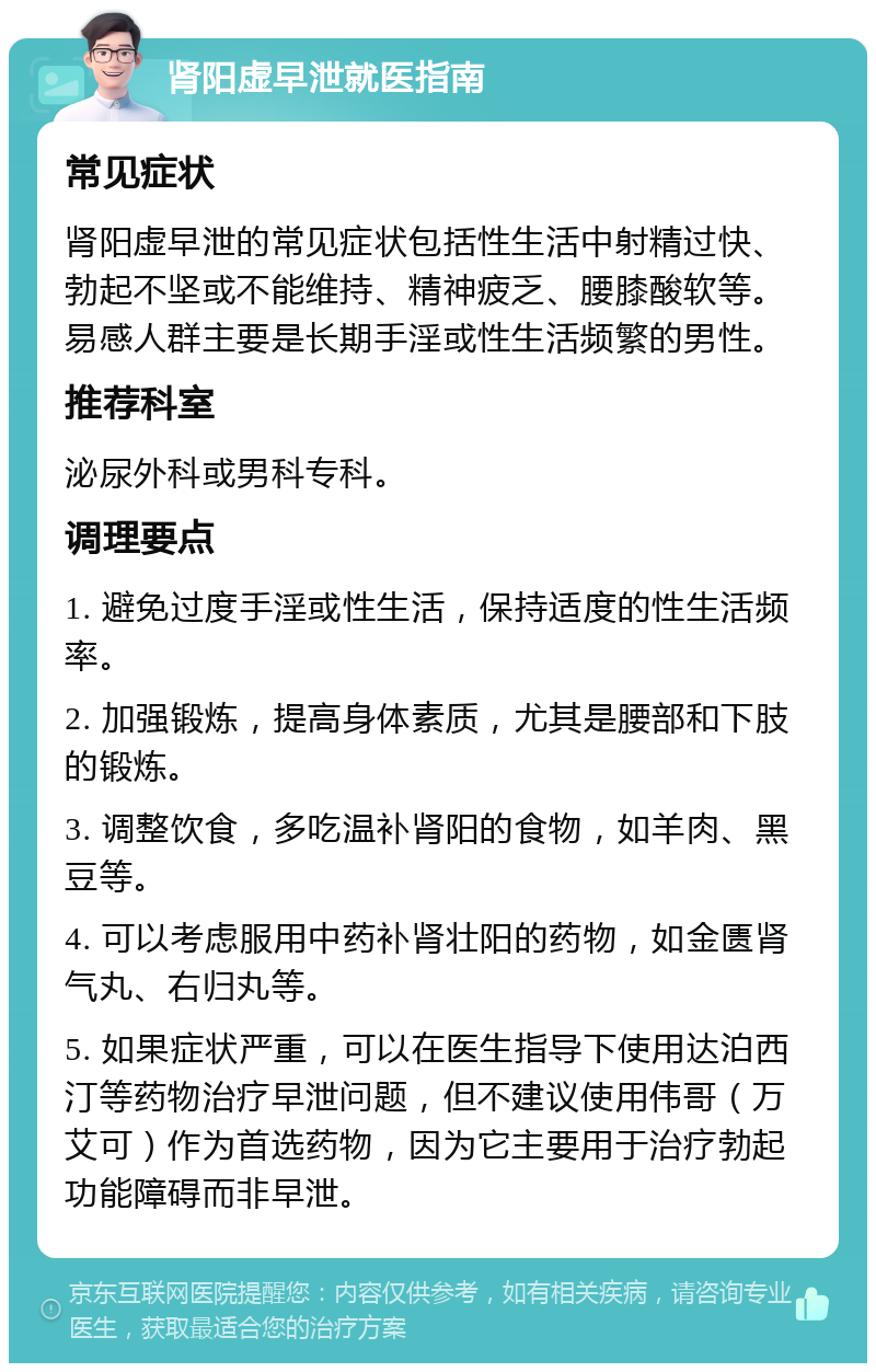 肾阳虚早泄就医指南 常见症状 肾阳虚早泄的常见症状包括性生活中射精过快、勃起不坚或不能维持、精神疲乏、腰膝酸软等。易感人群主要是长期手淫或性生活频繁的男性。 推荐科室 泌尿外科或男科专科。 调理要点 1. 避免过度手淫或性生活，保持适度的性生活频率。 2. 加强锻炼，提高身体素质，尤其是腰部和下肢的锻炼。 3. 调整饮食，多吃温补肾阳的食物，如羊肉、黑豆等。 4. 可以考虑服用中药补肾壮阳的药物，如金匮肾气丸、右归丸等。 5. 如果症状严重，可以在医生指导下使用达泊西汀等药物治疗早泄问题，但不建议使用伟哥（万艾可）作为首选药物，因为它主要用于治疗勃起功能障碍而非早泄。