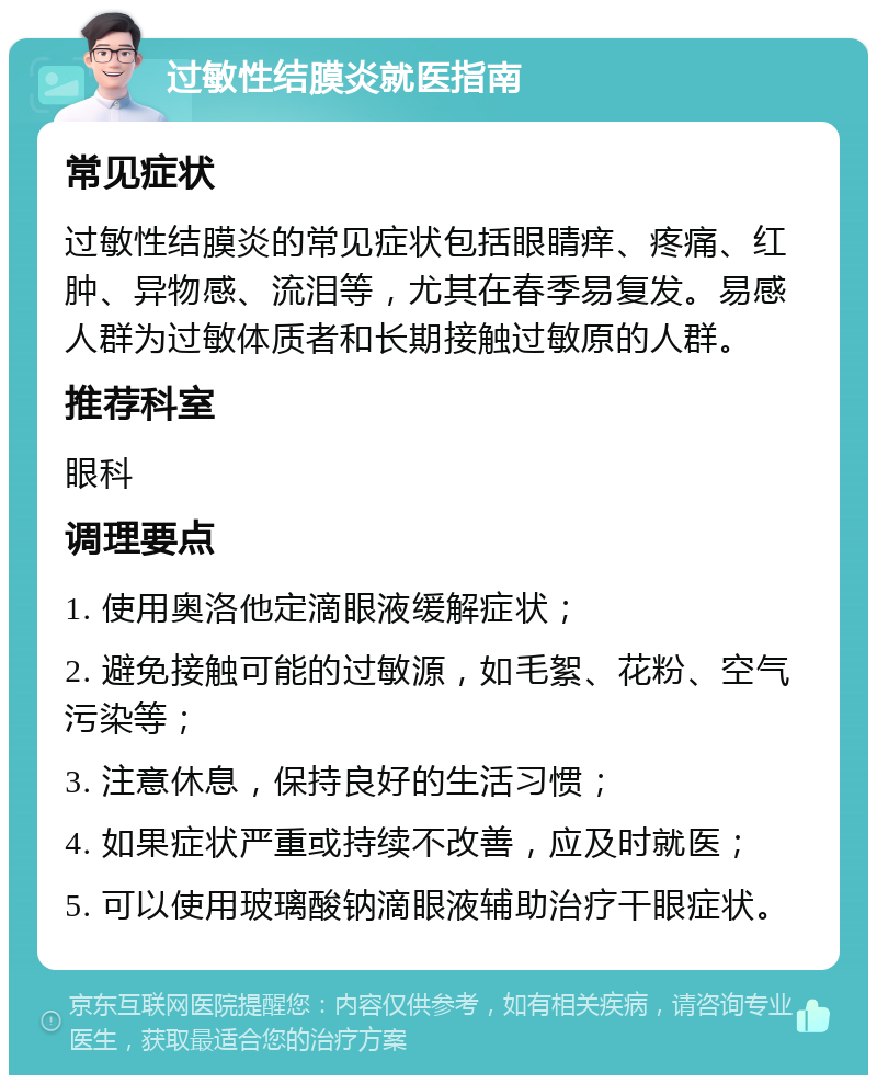 过敏性结膜炎就医指南 常见症状 过敏性结膜炎的常见症状包括眼睛痒、疼痛、红肿、异物感、流泪等，尤其在春季易复发。易感人群为过敏体质者和长期接触过敏原的人群。 推荐科室 眼科 调理要点 1. 使用奥洛他定滴眼液缓解症状； 2. 避免接触可能的过敏源，如毛絮、花粉、空气污染等； 3. 注意休息，保持良好的生活习惯； 4. 如果症状严重或持续不改善，应及时就医； 5. 可以使用玻璃酸钠滴眼液辅助治疗干眼症状。