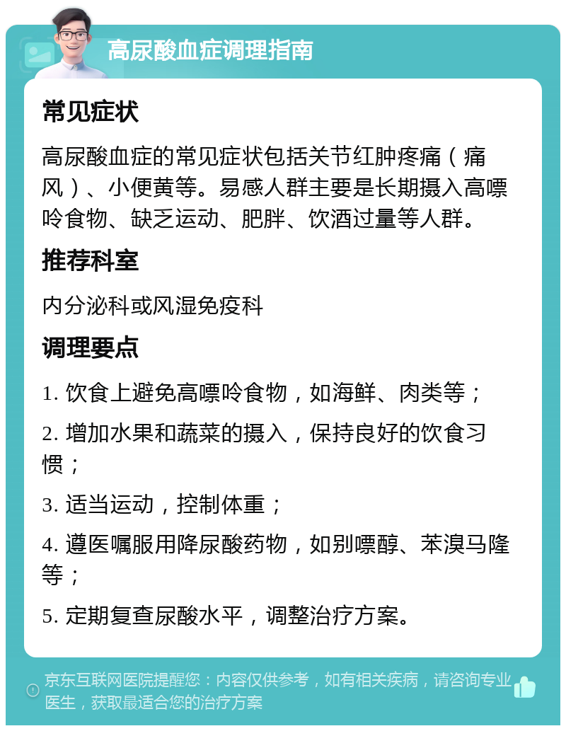 高尿酸血症调理指南 常见症状 高尿酸血症的常见症状包括关节红肿疼痛（痛风）、小便黄等。易感人群主要是长期摄入高嘌呤食物、缺乏运动、肥胖、饮酒过量等人群。 推荐科室 内分泌科或风湿免疫科 调理要点 1. 饮食上避免高嘌呤食物，如海鲜、肉类等； 2. 增加水果和蔬菜的摄入，保持良好的饮食习惯； 3. 适当运动，控制体重； 4. 遵医嘱服用降尿酸药物，如别嘌醇、苯溴马隆等； 5. 定期复查尿酸水平，调整治疗方案。