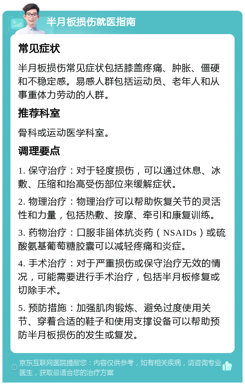 半月板损伤就医指南 常见症状 半月板损伤常见症状包括膝盖疼痛、肿胀、僵硬和不稳定感。易感人群包括运动员、老年人和从事重体力劳动的人群。 推荐科室 骨科或运动医学科室。 调理要点 1. 保守治疗：对于轻度损伤，可以通过休息、冰敷、压缩和抬高受伤部位来缓解症状。 2. 物理治疗：物理治疗可以帮助恢复关节的灵活性和力量，包括热敷、按摩、牵引和康复训练。 3. 药物治疗：口服非甾体抗炎药（NSAIDs）或硫酸氨基葡萄糖胶囊可以减轻疼痛和炎症。 4. 手术治疗：对于严重损伤或保守治疗无效的情况，可能需要进行手术治疗，包括半月板修复或切除手术。 5. 预防措施：加强肌肉锻炼、避免过度使用关节、穿着合适的鞋子和使用支撑设备可以帮助预防半月板损伤的发生或复发。