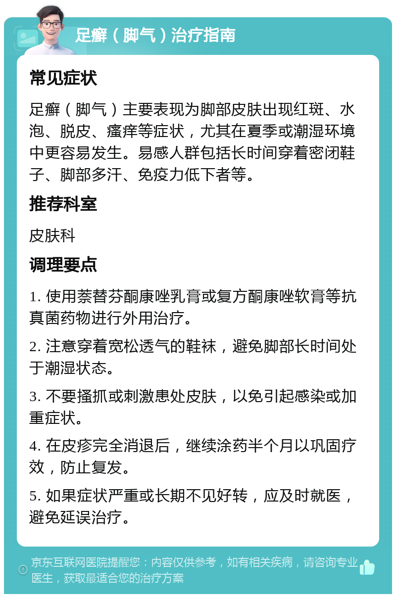 足癣（脚气）治疗指南 常见症状 足癣（脚气）主要表现为脚部皮肤出现红斑、水泡、脱皮、瘙痒等症状，尤其在夏季或潮湿环境中更容易发生。易感人群包括长时间穿着密闭鞋子、脚部多汗、免疫力低下者等。 推荐科室 皮肤科 调理要点 1. 使用萘替芬酮康唑乳膏或复方酮康唑软膏等抗真菌药物进行外用治疗。 2. 注意穿着宽松透气的鞋袜，避免脚部长时间处于潮湿状态。 3. 不要搔抓或刺激患处皮肤，以免引起感染或加重症状。 4. 在皮疹完全消退后，继续涂药半个月以巩固疗效，防止复发。 5. 如果症状严重或长期不见好转，应及时就医，避免延误治疗。