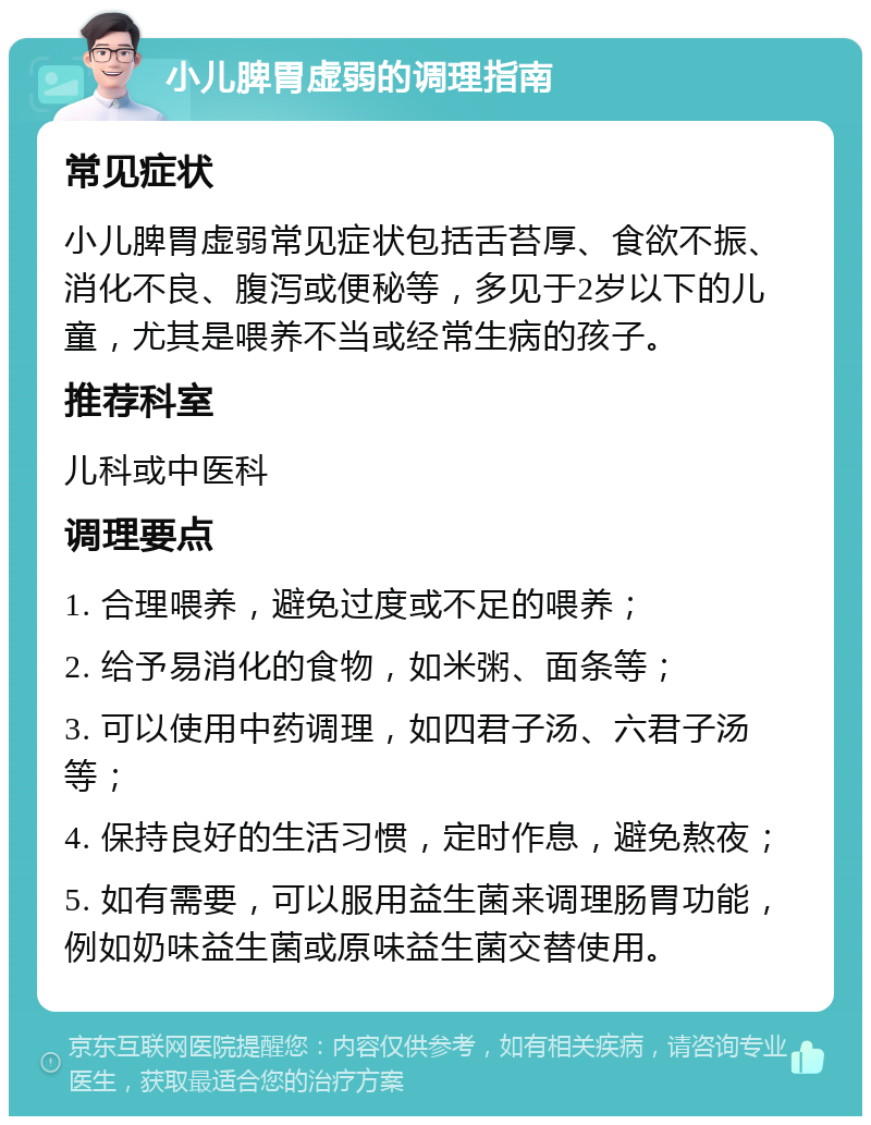 小儿脾胃虚弱的调理指南 常见症状 小儿脾胃虚弱常见症状包括舌苔厚、食欲不振、消化不良、腹泻或便秘等，多见于2岁以下的儿童，尤其是喂养不当或经常生病的孩子。 推荐科室 儿科或中医科 调理要点 1. 合理喂养，避免过度或不足的喂养； 2. 给予易消化的食物，如米粥、面条等； 3. 可以使用中药调理，如四君子汤、六君子汤等； 4. 保持良好的生活习惯，定时作息，避免熬夜； 5. 如有需要，可以服用益生菌来调理肠胃功能，例如奶味益生菌或原味益生菌交替使用。