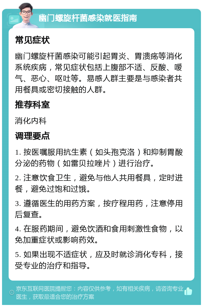 幽门螺旋杆菌感染就医指南 常见症状 幽门螺旋杆菌感染可能引起胃炎、胃溃疡等消化系统疾病，常见症状包括上腹部不适、反酸、嗳气、恶心、呕吐等。易感人群主要是与感染者共用餐具或密切接触的人群。 推荐科室 消化内科 调理要点 1. 按医嘱服用抗生素（如头孢克洛）和抑制胃酸分泌的药物（如雷贝拉唑片）进行治疗。 2. 注意饮食卫生，避免与他人共用餐具，定时进餐，避免过饱和过饿。 3. 遵循医生的用药方案，按疗程用药，注意停用后复查。 4. 在服药期间，避免饮酒和食用刺激性食物，以免加重症状或影响药效。 5. 如果出现不适症状，应及时就诊消化专科，接受专业的治疗和指导。