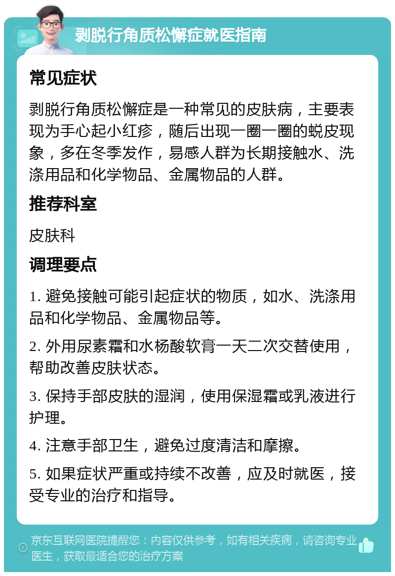 剥脱行角质松懈症就医指南 常见症状 剥脱行角质松懈症是一种常见的皮肤病，主要表现为手心起小红疹，随后出现一圈一圈的蜕皮现象，多在冬季发作，易感人群为长期接触水、洗涤用品和化学物品、金属物品的人群。 推荐科室 皮肤科 调理要点 1. 避免接触可能引起症状的物质，如水、洗涤用品和化学物品、金属物品等。 2. 外用尿素霜和水杨酸软膏一天二次交替使用，帮助改善皮肤状态。 3. 保持手部皮肤的湿润，使用保湿霜或乳液进行护理。 4. 注意手部卫生，避免过度清洁和摩擦。 5. 如果症状严重或持续不改善，应及时就医，接受专业的治疗和指导。