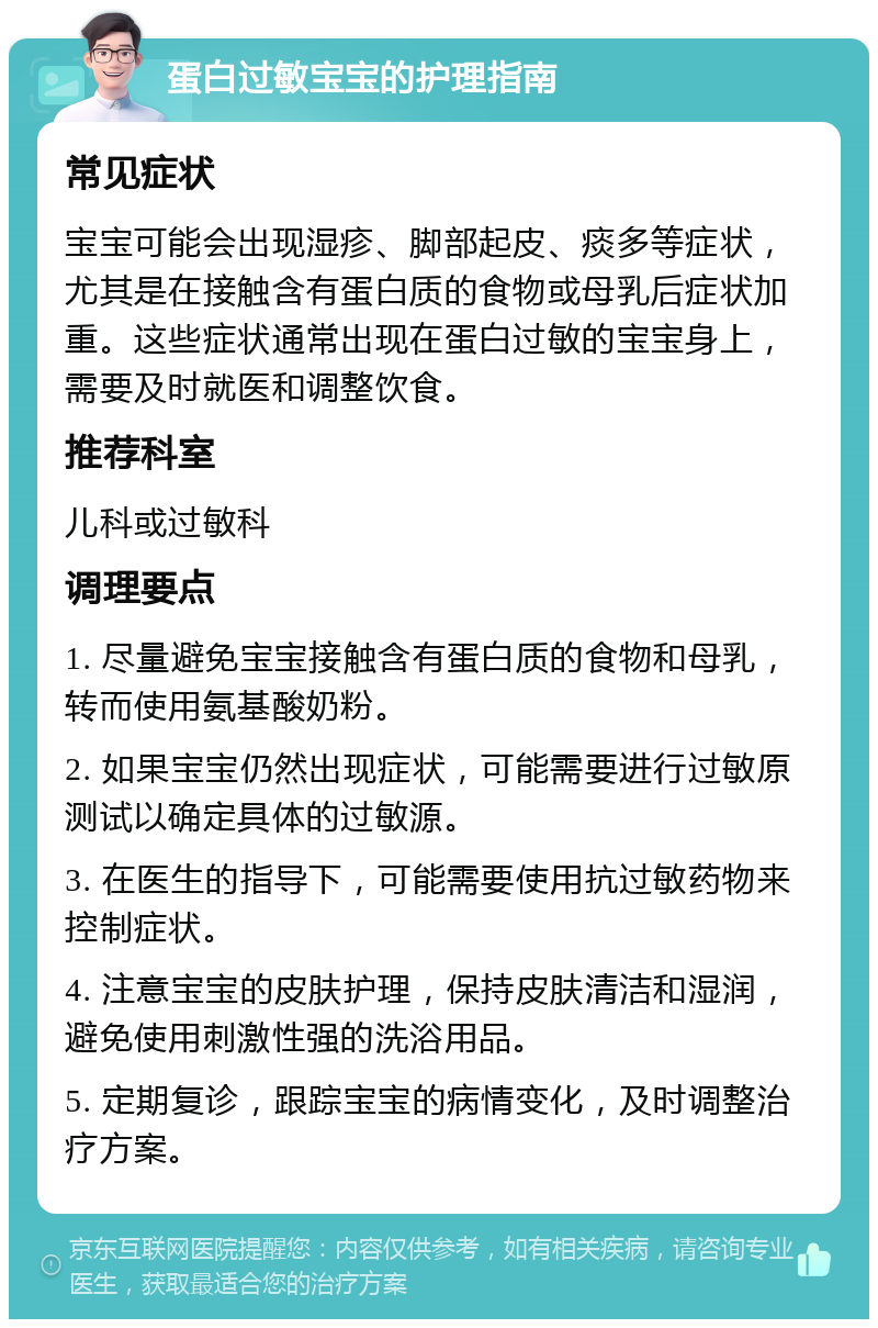 蛋白过敏宝宝的护理指南 常见症状 宝宝可能会出现湿疹、脚部起皮、痰多等症状，尤其是在接触含有蛋白质的食物或母乳后症状加重。这些症状通常出现在蛋白过敏的宝宝身上，需要及时就医和调整饮食。 推荐科室 儿科或过敏科 调理要点 1. 尽量避免宝宝接触含有蛋白质的食物和母乳，转而使用氨基酸奶粉。 2. 如果宝宝仍然出现症状，可能需要进行过敏原测试以确定具体的过敏源。 3. 在医生的指导下，可能需要使用抗过敏药物来控制症状。 4. 注意宝宝的皮肤护理，保持皮肤清洁和湿润，避免使用刺激性强的洗浴用品。 5. 定期复诊，跟踪宝宝的病情变化，及时调整治疗方案。