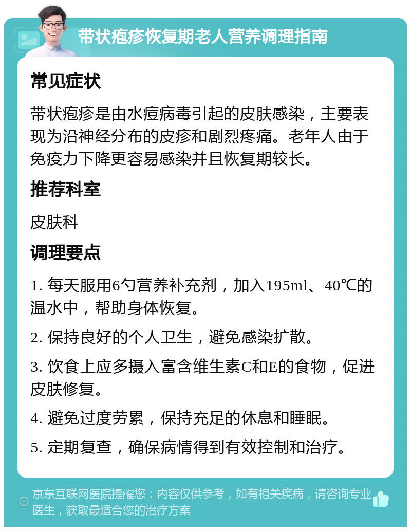 带状疱疹恢复期老人营养调理指南 常见症状 带状疱疹是由水痘病毒引起的皮肤感染，主要表现为沿神经分布的皮疹和剧烈疼痛。老年人由于免疫力下降更容易感染并且恢复期较长。 推荐科室 皮肤科 调理要点 1. 每天服用6勺营养补充剂，加入195ml、40℃的温水中，帮助身体恢复。 2. 保持良好的个人卫生，避免感染扩散。 3. 饮食上应多摄入富含维生素C和E的食物，促进皮肤修复。 4. 避免过度劳累，保持充足的休息和睡眠。 5. 定期复查，确保病情得到有效控制和治疗。