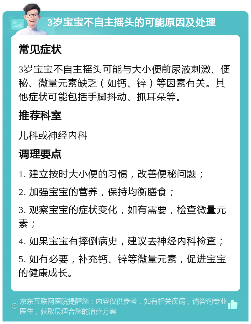 3岁宝宝不自主摇头的可能原因及处理 常见症状 3岁宝宝不自主摇头可能与大小便前尿液刺激、便秘、微量元素缺乏（如钙、锌）等因素有关。其他症状可能包括手脚抖动、抓耳朵等。 推荐科室 儿科或神经内科 调理要点 1. 建立按时大小便的习惯，改善便秘问题； 2. 加强宝宝的营养，保持均衡膳食； 3. 观察宝宝的症状变化，如有需要，检查微量元素； 4. 如果宝宝有摔倒病史，建议去神经内科检查； 5. 如有必要，补充钙、锌等微量元素，促进宝宝的健康成长。