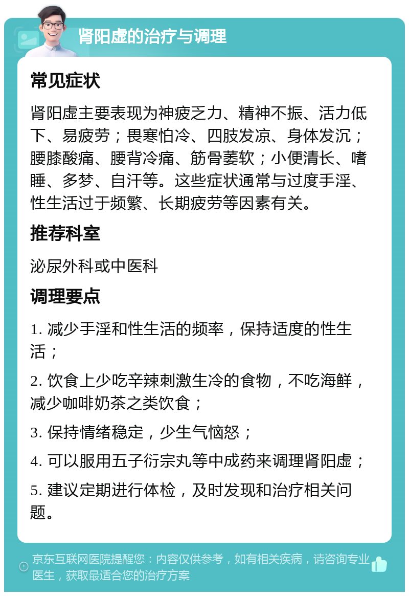 肾阳虚的治疗与调理 常见症状 肾阳虚主要表现为神疲乏力、精神不振、活力低下、易疲劳；畏寒怕冷、四肢发凉、身体发沉；腰膝酸痛、腰背冷痛、筋骨萎软；小便清长、嗜睡、多梦、自汗等。这些症状通常与过度手淫、性生活过于频繁、长期疲劳等因素有关。 推荐科室 泌尿外科或中医科 调理要点 1. 减少手淫和性生活的频率，保持适度的性生活； 2. 饮食上少吃辛辣刺激生冷的食物，不吃海鲜，减少咖啡奶茶之类饮食； 3. 保持情绪稳定，少生气恼怒； 4. 可以服用五子衍宗丸等中成药来调理肾阳虚； 5. 建议定期进行体检，及时发现和治疗相关问题。