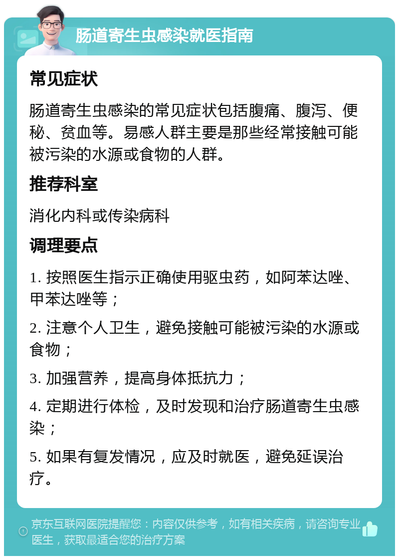 肠道寄生虫感染就医指南 常见症状 肠道寄生虫感染的常见症状包括腹痛、腹泻、便秘、贫血等。易感人群主要是那些经常接触可能被污染的水源或食物的人群。 推荐科室 消化内科或传染病科 调理要点 1. 按照医生指示正确使用驱虫药，如阿苯达唑、甲苯达唑等； 2. 注意个人卫生，避免接触可能被污染的水源或食物； 3. 加强营养，提高身体抵抗力； 4. 定期进行体检，及时发现和治疗肠道寄生虫感染； 5. 如果有复发情况，应及时就医，避免延误治疗。