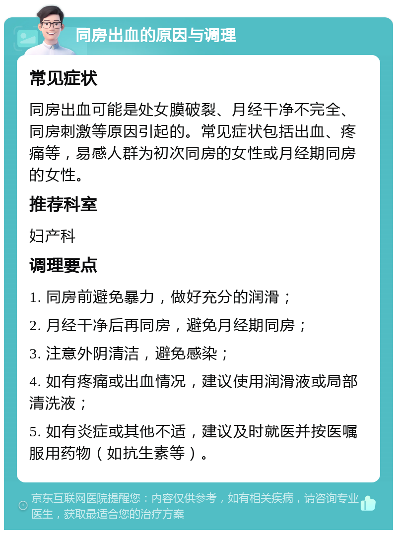 同房出血的原因与调理 常见症状 同房出血可能是处女膜破裂、月经干净不完全、同房刺激等原因引起的。常见症状包括出血、疼痛等，易感人群为初次同房的女性或月经期同房的女性。 推荐科室 妇产科 调理要点 1. 同房前避免暴力，做好充分的润滑； 2. 月经干净后再同房，避免月经期同房； 3. 注意外阴清洁，避免感染； 4. 如有疼痛或出血情况，建议使用润滑液或局部清洗液； 5. 如有炎症或其他不适，建议及时就医并按医嘱服用药物（如抗生素等）。