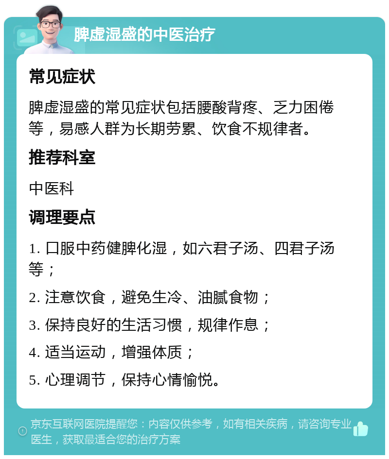 脾虚湿盛的中医治疗 常见症状 脾虚湿盛的常见症状包括腰酸背疼、乏力困倦等，易感人群为长期劳累、饮食不规律者。 推荐科室 中医科 调理要点 1. 口服中药健脾化湿，如六君子汤、四君子汤等； 2. 注意饮食，避免生冷、油腻食物； 3. 保持良好的生活习惯，规律作息； 4. 适当运动，增强体质； 5. 心理调节，保持心情愉悦。