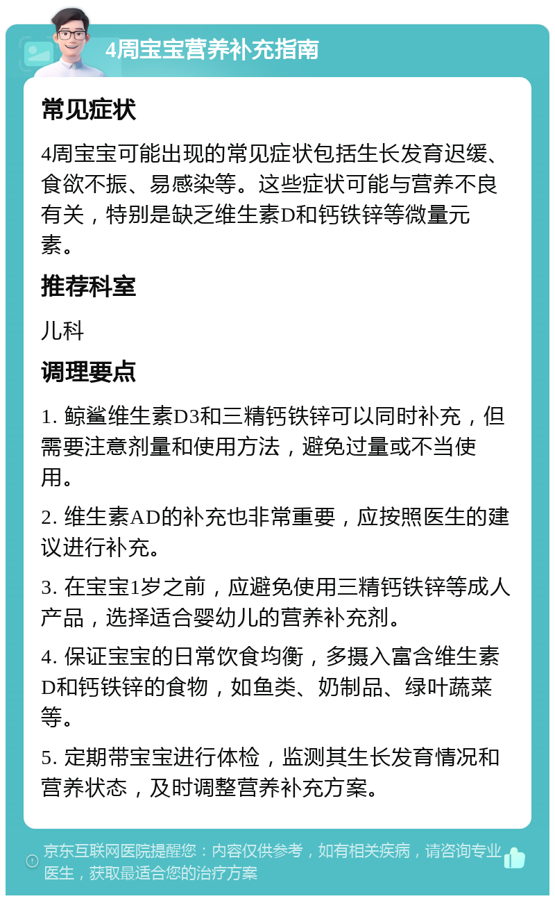 4周宝宝营养补充指南 常见症状 4周宝宝可能出现的常见症状包括生长发育迟缓、食欲不振、易感染等。这些症状可能与营养不良有关，特别是缺乏维生素D和钙铁锌等微量元素。 推荐科室 儿科 调理要点 1. 鲸鲨维生素D3和三精钙铁锌可以同时补充，但需要注意剂量和使用方法，避免过量或不当使用。 2. 维生素AD的补充也非常重要，应按照医生的建议进行补充。 3. 在宝宝1岁之前，应避免使用三精钙铁锌等成人产品，选择适合婴幼儿的营养补充剂。 4. 保证宝宝的日常饮食均衡，多摄入富含维生素D和钙铁锌的食物，如鱼类、奶制品、绿叶蔬菜等。 5. 定期带宝宝进行体检，监测其生长发育情况和营养状态，及时调整营养补充方案。