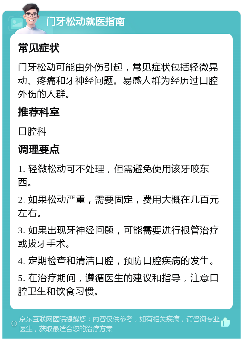 门牙松动就医指南 常见症状 门牙松动可能由外伤引起，常见症状包括轻微晃动、疼痛和牙神经问题。易感人群为经历过口腔外伤的人群。 推荐科室 口腔科 调理要点 1. 轻微松动可不处理，但需避免使用该牙咬东西。 2. 如果松动严重，需要固定，费用大概在几百元左右。 3. 如果出现牙神经问题，可能需要进行根管治疗或拔牙手术。 4. 定期检查和清洁口腔，预防口腔疾病的发生。 5. 在治疗期间，遵循医生的建议和指导，注意口腔卫生和饮食习惯。