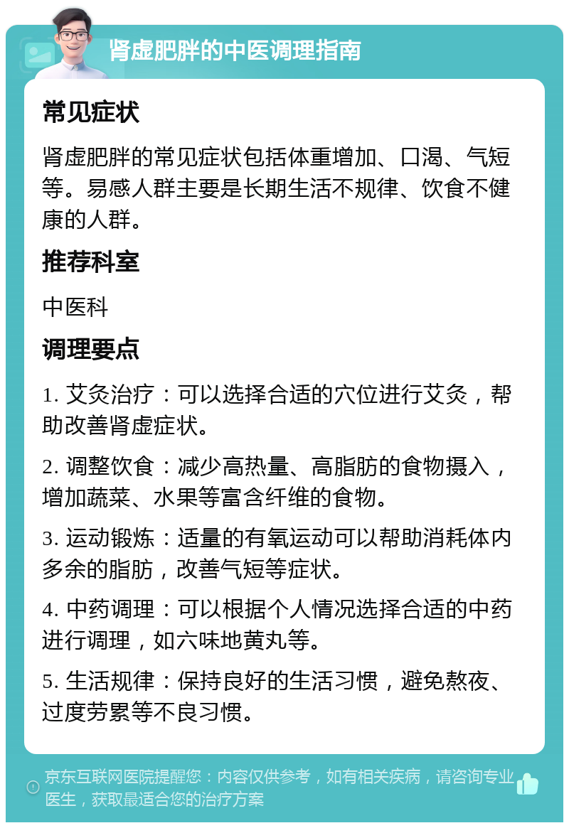 肾虚肥胖的中医调理指南 常见症状 肾虚肥胖的常见症状包括体重增加、口渴、气短等。易感人群主要是长期生活不规律、饮食不健康的人群。 推荐科室 中医科 调理要点 1. 艾灸治疗：可以选择合适的穴位进行艾灸，帮助改善肾虚症状。 2. 调整饮食：减少高热量、高脂肪的食物摄入，增加蔬菜、水果等富含纤维的食物。 3. 运动锻炼：适量的有氧运动可以帮助消耗体内多余的脂肪，改善气短等症状。 4. 中药调理：可以根据个人情况选择合适的中药进行调理，如六味地黄丸等。 5. 生活规律：保持良好的生活习惯，避免熬夜、过度劳累等不良习惯。