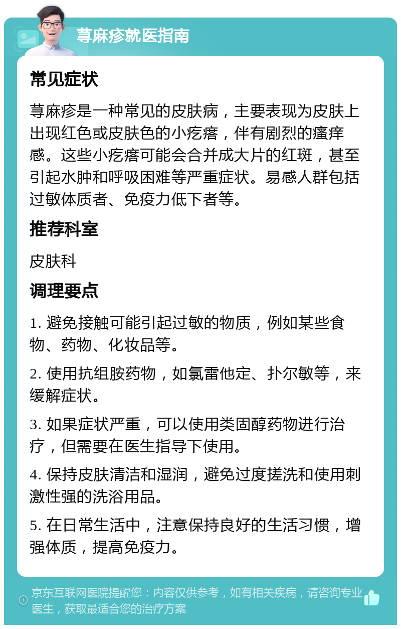 荨麻疹就医指南 常见症状 荨麻疹是一种常见的皮肤病，主要表现为皮肤上出现红色或皮肤色的小疙瘩，伴有剧烈的瘙痒感。这些小疙瘩可能会合并成大片的红斑，甚至引起水肿和呼吸困难等严重症状。易感人群包括过敏体质者、免疫力低下者等。 推荐科室 皮肤科 调理要点 1. 避免接触可能引起过敏的物质，例如某些食物、药物、化妆品等。 2. 使用抗组胺药物，如氯雷他定、扑尔敏等，来缓解症状。 3. 如果症状严重，可以使用类固醇药物进行治疗，但需要在医生指导下使用。 4. 保持皮肤清洁和湿润，避免过度搓洗和使用刺激性强的洗浴用品。 5. 在日常生活中，注意保持良好的生活习惯，增强体质，提高免疫力。