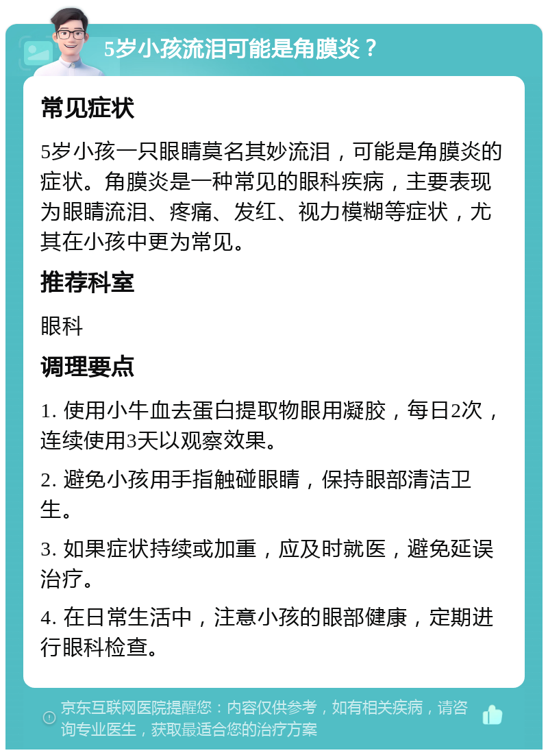 5岁小孩流泪可能是角膜炎？ 常见症状 5岁小孩一只眼睛莫名其妙流泪，可能是角膜炎的症状。角膜炎是一种常见的眼科疾病，主要表现为眼睛流泪、疼痛、发红、视力模糊等症状，尤其在小孩中更为常见。 推荐科室 眼科 调理要点 1. 使用小牛血去蛋白提取物眼用凝胶，每日2次，连续使用3天以观察效果。 2. 避免小孩用手指触碰眼睛，保持眼部清洁卫生。 3. 如果症状持续或加重，应及时就医，避免延误治疗。 4. 在日常生活中，注意小孩的眼部健康，定期进行眼科检查。