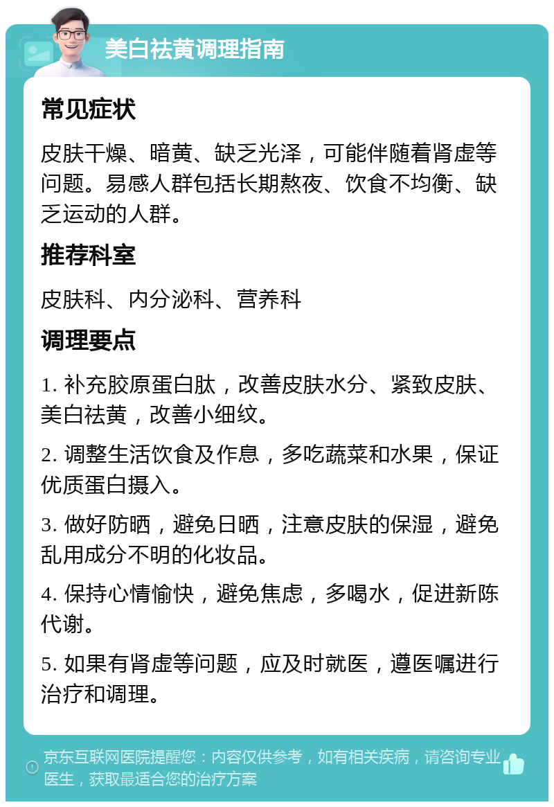 美白祛黄调理指南 常见症状 皮肤干燥、暗黄、缺乏光泽，可能伴随着肾虚等问题。易感人群包括长期熬夜、饮食不均衡、缺乏运动的人群。 推荐科室 皮肤科、内分泌科、营养科 调理要点 1. 补充胶原蛋白肽，改善皮肤水分、紧致皮肤、美白祛黄，改善小细纹。 2. 调整生活饮食及作息，多吃蔬菜和水果，保证优质蛋白摄入。 3. 做好防晒，避免日晒，注意皮肤的保湿，避免乱用成分不明的化妆品。 4. 保持心情愉快，避免焦虑，多喝水，促进新陈代谢。 5. 如果有肾虚等问题，应及时就医，遵医嘱进行治疗和调理。