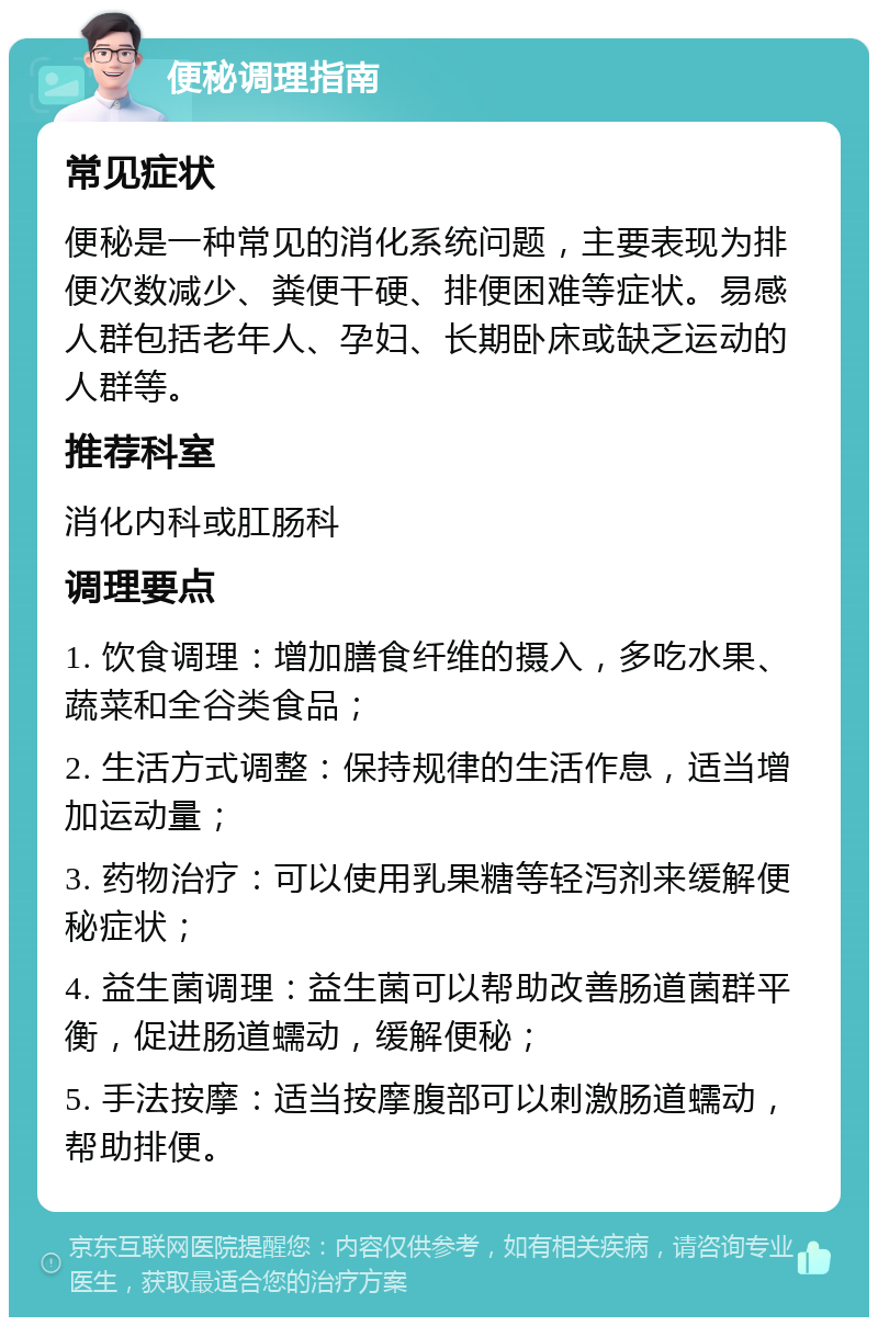 便秘调理指南 常见症状 便秘是一种常见的消化系统问题，主要表现为排便次数减少、粪便干硬、排便困难等症状。易感人群包括老年人、孕妇、长期卧床或缺乏运动的人群等。 推荐科室 消化内科或肛肠科 调理要点 1. 饮食调理：增加膳食纤维的摄入，多吃水果、蔬菜和全谷类食品； 2. 生活方式调整：保持规律的生活作息，适当增加运动量； 3. 药物治疗：可以使用乳果糖等轻泻剂来缓解便秘症状； 4. 益生菌调理：益生菌可以帮助改善肠道菌群平衡，促进肠道蠕动，缓解便秘； 5. 手法按摩：适当按摩腹部可以刺激肠道蠕动，帮助排便。