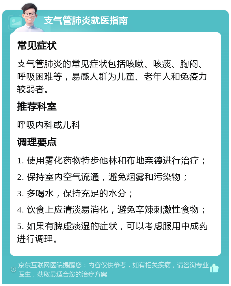 支气管肺炎就医指南 常见症状 支气管肺炎的常见症状包括咳嗽、咳痰、胸闷、呼吸困难等，易感人群为儿童、老年人和免疫力较弱者。 推荐科室 呼吸内科或儿科 调理要点 1. 使用雾化药物特步他林和布地奈德进行治疗； 2. 保持室内空气流通，避免烟雾和污染物； 3. 多喝水，保持充足的水分； 4. 饮食上应清淡易消化，避免辛辣刺激性食物； 5. 如果有脾虚痰湿的症状，可以考虑服用中成药进行调理。