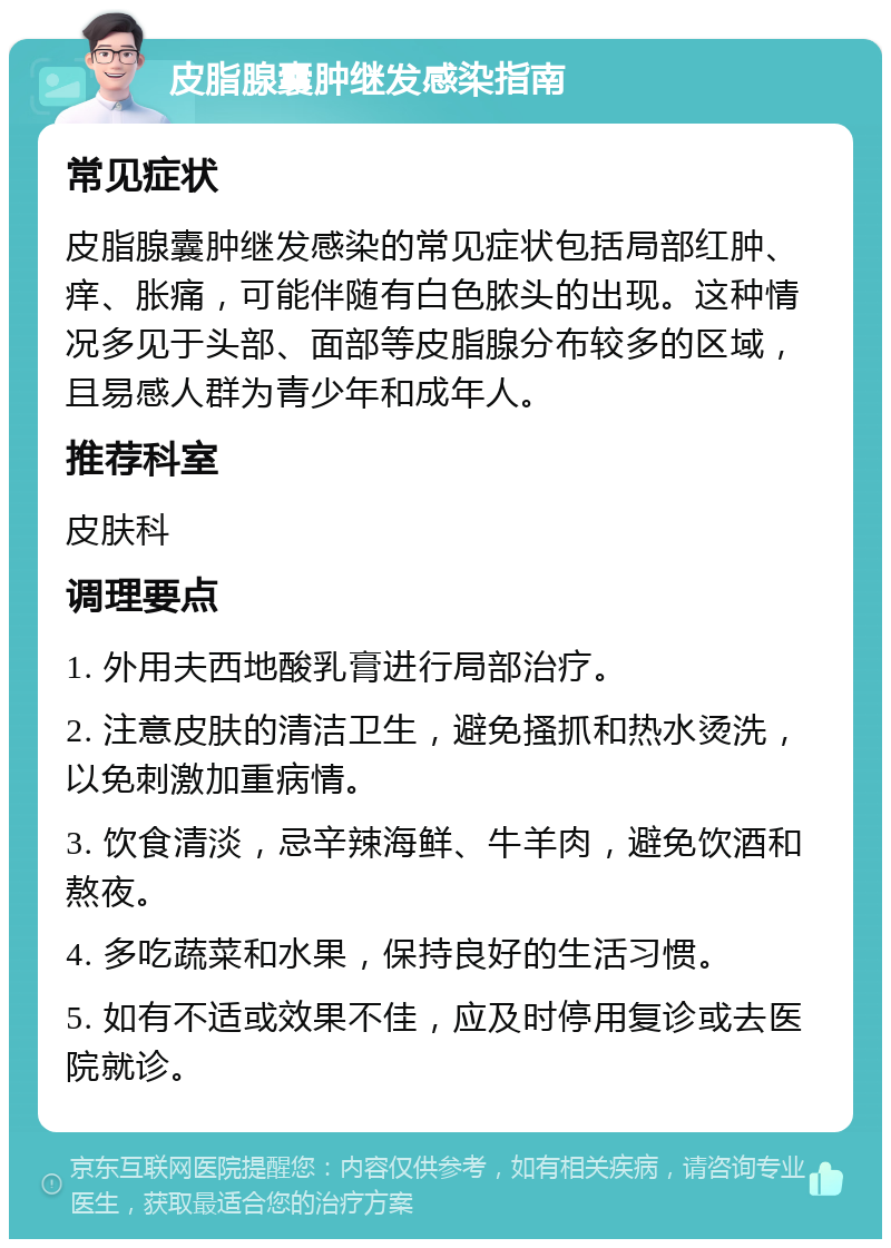 皮脂腺囊肿继发感染指南 常见症状 皮脂腺囊肿继发感染的常见症状包括局部红肿、痒、胀痛，可能伴随有白色脓头的出现。这种情况多见于头部、面部等皮脂腺分布较多的区域，且易感人群为青少年和成年人。 推荐科室 皮肤科 调理要点 1. 外用夫西地酸乳膏进行局部治疗。 2. 注意皮肤的清洁卫生，避免搔抓和热水烫洗，以免刺激加重病情。 3. 饮食清淡，忌辛辣海鲜、牛羊肉，避免饮酒和熬夜。 4. 多吃蔬菜和水果，保持良好的生活习惯。 5. 如有不适或效果不佳，应及时停用复诊或去医院就诊。