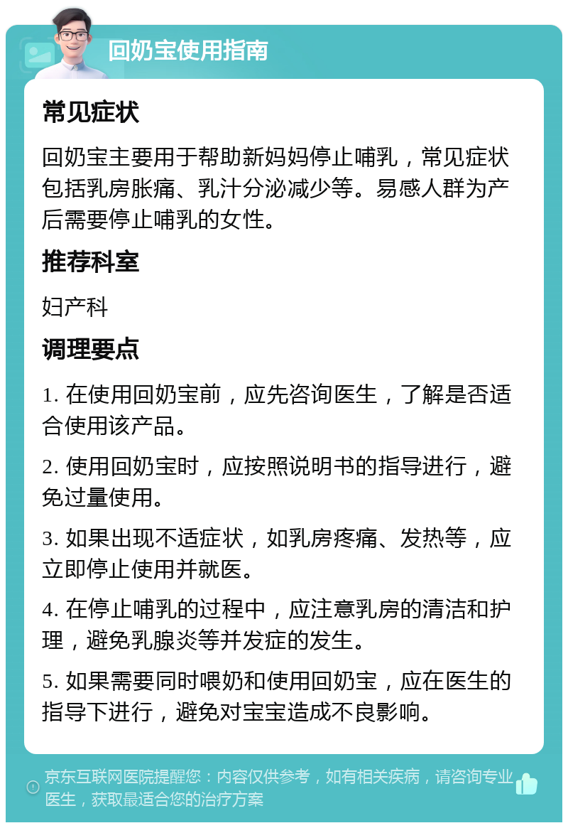 回奶宝使用指南 常见症状 回奶宝主要用于帮助新妈妈停止哺乳，常见症状包括乳房胀痛、乳汁分泌减少等。易感人群为产后需要停止哺乳的女性。 推荐科室 妇产科 调理要点 1. 在使用回奶宝前，应先咨询医生，了解是否适合使用该产品。 2. 使用回奶宝时，应按照说明书的指导进行，避免过量使用。 3. 如果出现不适症状，如乳房疼痛、发热等，应立即停止使用并就医。 4. 在停止哺乳的过程中，应注意乳房的清洁和护理，避免乳腺炎等并发症的发生。 5. 如果需要同时喂奶和使用回奶宝，应在医生的指导下进行，避免对宝宝造成不良影响。