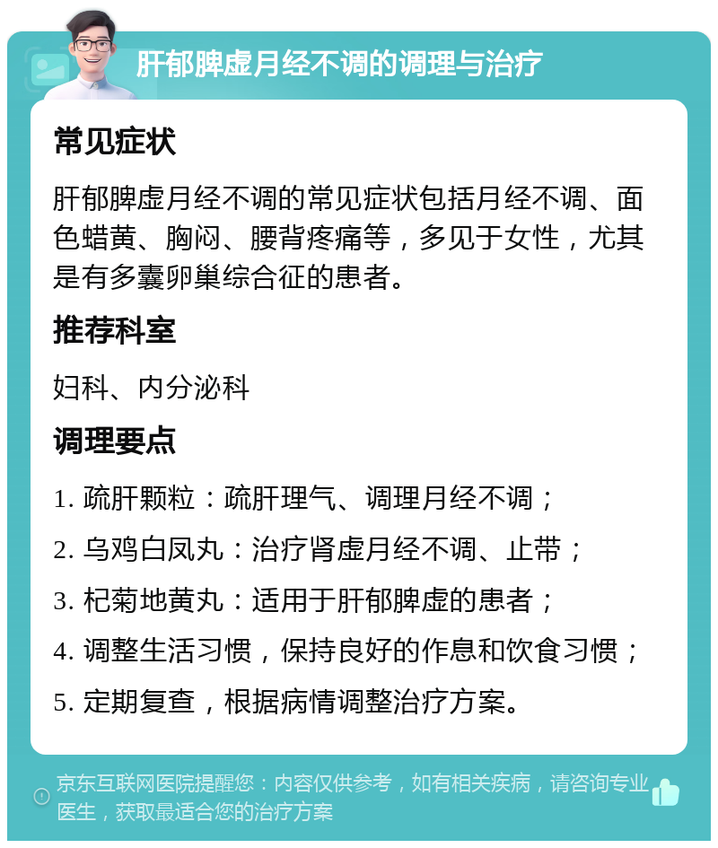 肝郁脾虚月经不调的调理与治疗 常见症状 肝郁脾虚月经不调的常见症状包括月经不调、面色蜡黄、胸闷、腰背疼痛等，多见于女性，尤其是有多囊卵巢综合征的患者。 推荐科室 妇科、内分泌科 调理要点 1. 疏肝颗粒：疏肝理气、调理月经不调； 2. 乌鸡白凤丸：治疗肾虚月经不调、止带； 3. 杞菊地黄丸：适用于肝郁脾虚的患者； 4. 调整生活习惯，保持良好的作息和饮食习惯； 5. 定期复查，根据病情调整治疗方案。