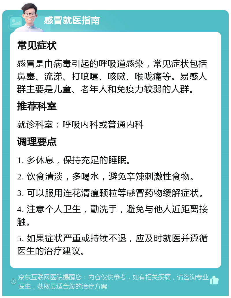 感冒就医指南 常见症状 感冒是由病毒引起的呼吸道感染，常见症状包括鼻塞、流涕、打喷嚏、咳嗽、喉咙痛等。易感人群主要是儿童、老年人和免疫力较弱的人群。 推荐科室 就诊科室：呼吸内科或普通内科 调理要点 1. 多休息，保持充足的睡眠。 2. 饮食清淡，多喝水，避免辛辣刺激性食物。 3. 可以服用连花清瘟颗粒等感冒药物缓解症状。 4. 注意个人卫生，勤洗手，避免与他人近距离接触。 5. 如果症状严重或持续不退，应及时就医并遵循医生的治疗建议。