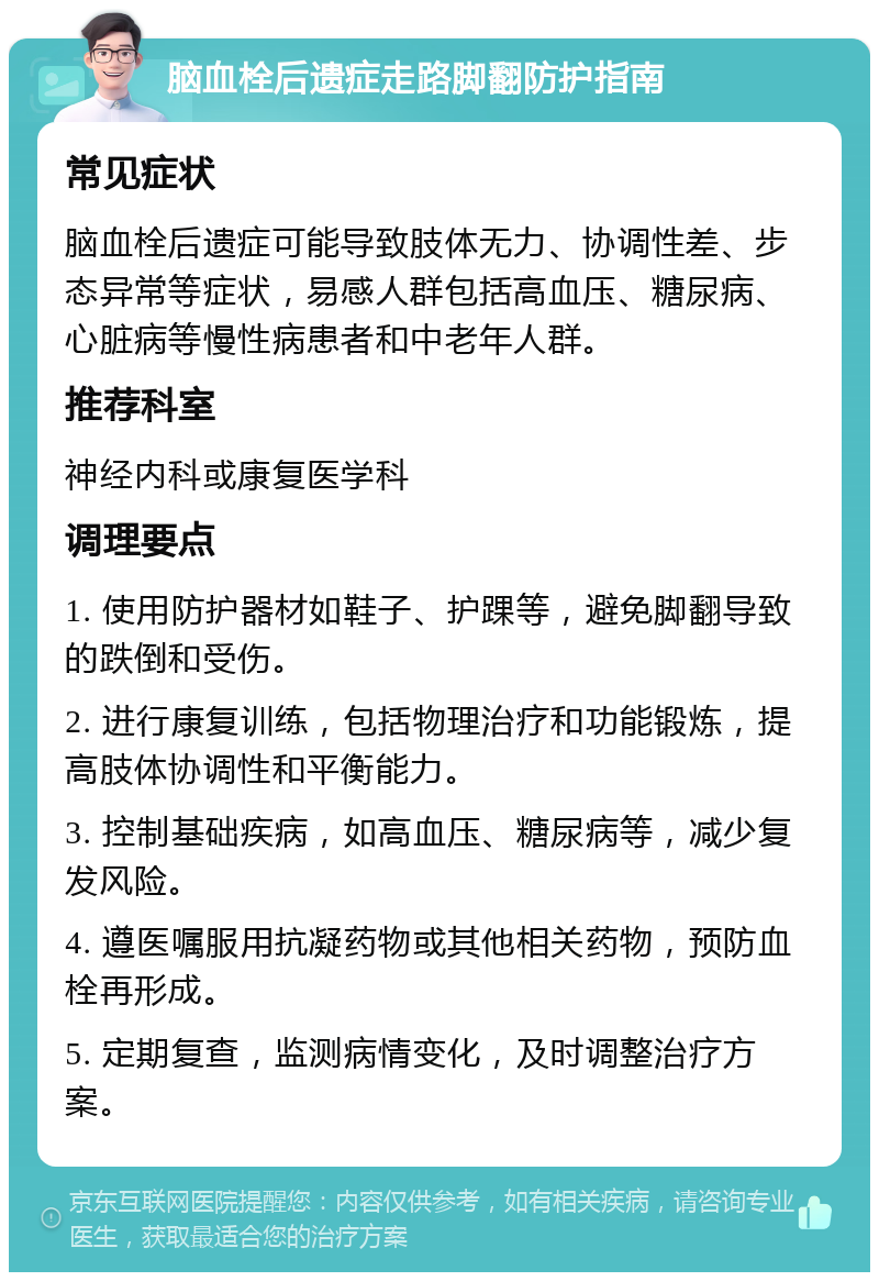 脑血栓后遗症走路脚翻防护指南 常见症状 脑血栓后遗症可能导致肢体无力、协调性差、步态异常等症状，易感人群包括高血压、糖尿病、心脏病等慢性病患者和中老年人群。 推荐科室 神经内科或康复医学科 调理要点 1. 使用防护器材如鞋子、护踝等，避免脚翻导致的跌倒和受伤。 2. 进行康复训练，包括物理治疗和功能锻炼，提高肢体协调性和平衡能力。 3. 控制基础疾病，如高血压、糖尿病等，减少复发风险。 4. 遵医嘱服用抗凝药物或其他相关药物，预防血栓再形成。 5. 定期复查，监测病情变化，及时调整治疗方案。