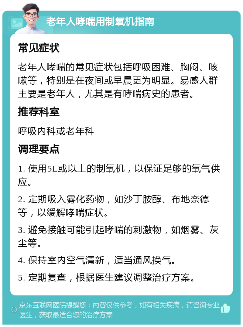 老年人哮喘用制氧机指南 常见症状 老年人哮喘的常见症状包括呼吸困难、胸闷、咳嗽等，特别是在夜间或早晨更为明显。易感人群主要是老年人，尤其是有哮喘病史的患者。 推荐科室 呼吸内科或老年科 调理要点 1. 使用5L或以上的制氧机，以保证足够的氧气供应。 2. 定期吸入雾化药物，如沙丁胺醇、布地奈德等，以缓解哮喘症状。 3. 避免接触可能引起哮喘的刺激物，如烟雾、灰尘等。 4. 保持室内空气清新，适当通风换气。 5. 定期复查，根据医生建议调整治疗方案。